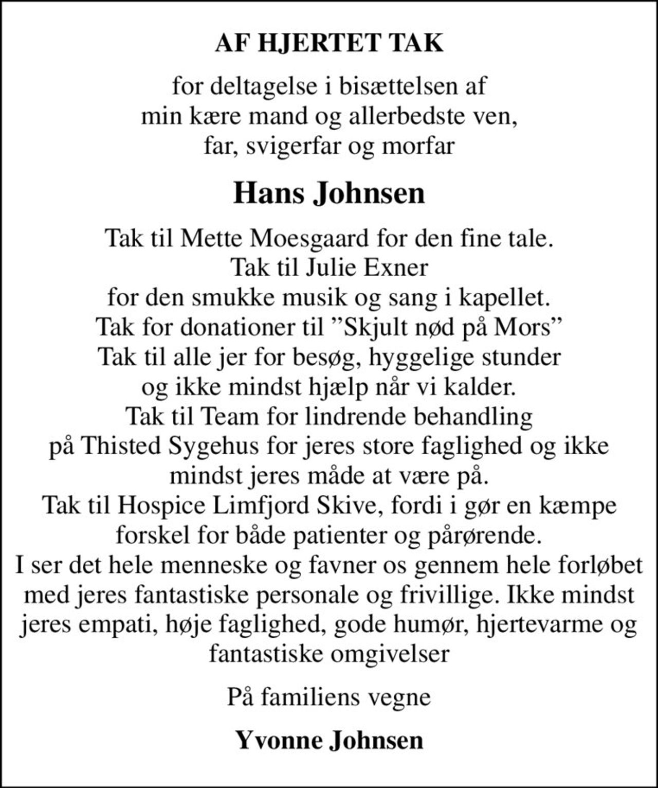 AF HJERTET TAK
for deltagelse i bisættelsen af min kære mand og allerbedste ven, far, svigerfar og morfar
Hans Johnsen
Tak til Mette Moesgaard for den fine tale. Tak til Julie Exner for den smukke musik og sang i kapellet. Tak for donationer til Skjult nød på Mors Tak til alle jer for besøg, hyggelige stunder og ikke mindst hjælp når vi kalder. Tak til Team for lindrende behandling på Thisted Sygehus for jeres store faglighed og ikke mindst jeres måde at være på. Tak til Hospice Limfjord Skive, fordi i gør en kæmpe forskel for både patienter og pårørende. I ser det hele menneske og favner os gennem hele forløbet med jeres fantastiske personale og frivillige. Ikke mindst jeres empati, høje faglighed, gode humør, hjertevarme og fantastiske omgivelser
På familiens vegne
Yvonne Johnsen