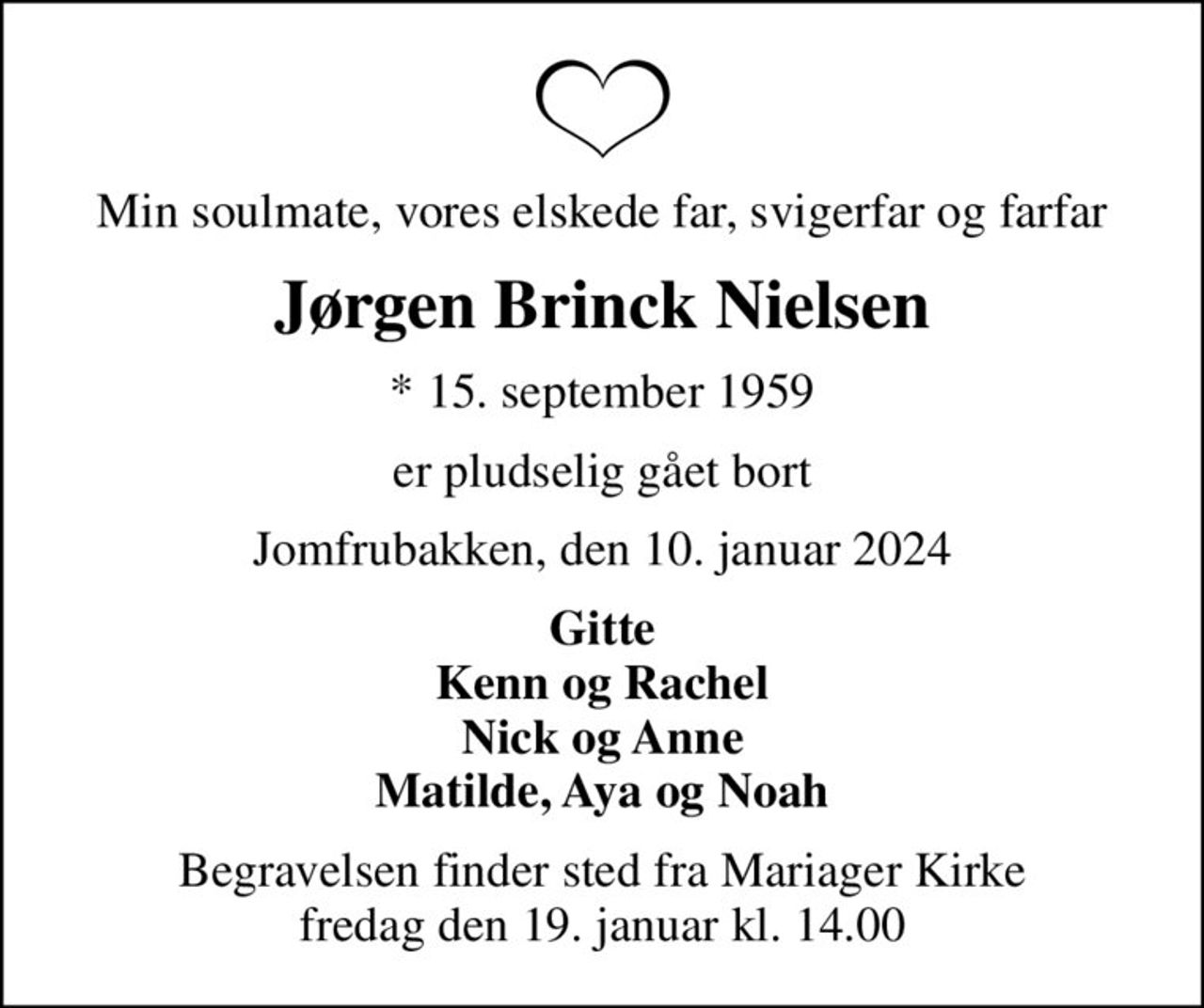 Min soulmate, vores elskede far, svigerfar og farfar
Jørgen Brinck Nielsen
* 15. september 1959
er pludselig gået bort
Jomfrubakken, den 10. januar 2024
Gitte Kenn og Rachel Nick og Anne Matilde, Aya og Noah
Begravelsen finder sted fra Mariager Kirke  fredag den 19. januar kl. 14.00