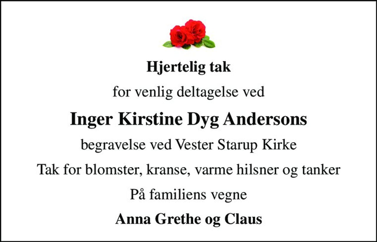 Hjertelig tak
for venlig deltagelse ved
Inger Kirstine Dyg Andersons
begravelse ved Vester Starup Kirke
Tak for blomster, kranse, varme hilsner og tanker
På familiens vegne
Anna Grethe og Claus