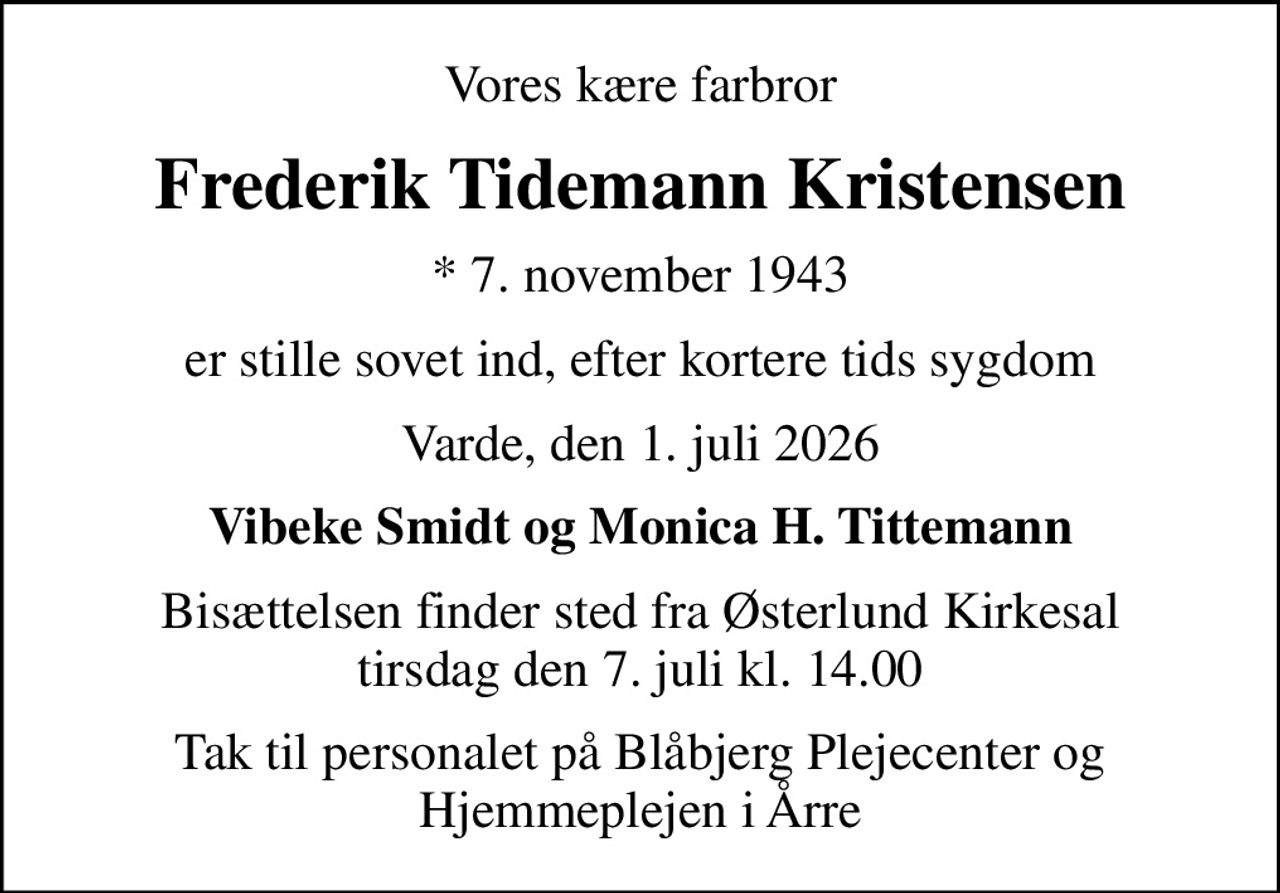 Vores kære farbror
Frederik Tidemann Kristensen
* 7. november 1943
er stille sovet ind, efter kortere tids sygdom
Varde, den 1. juli 2026
Vibeke Smidt og Monica H. Tittemann
Bisættelsen finder sted fra Østerlund Kirkesal  tirsdag den 7. juli kl. 14.00 
Tak til personalet på Blåbjerg Plejecenter og Hjemmeplejen i Årre