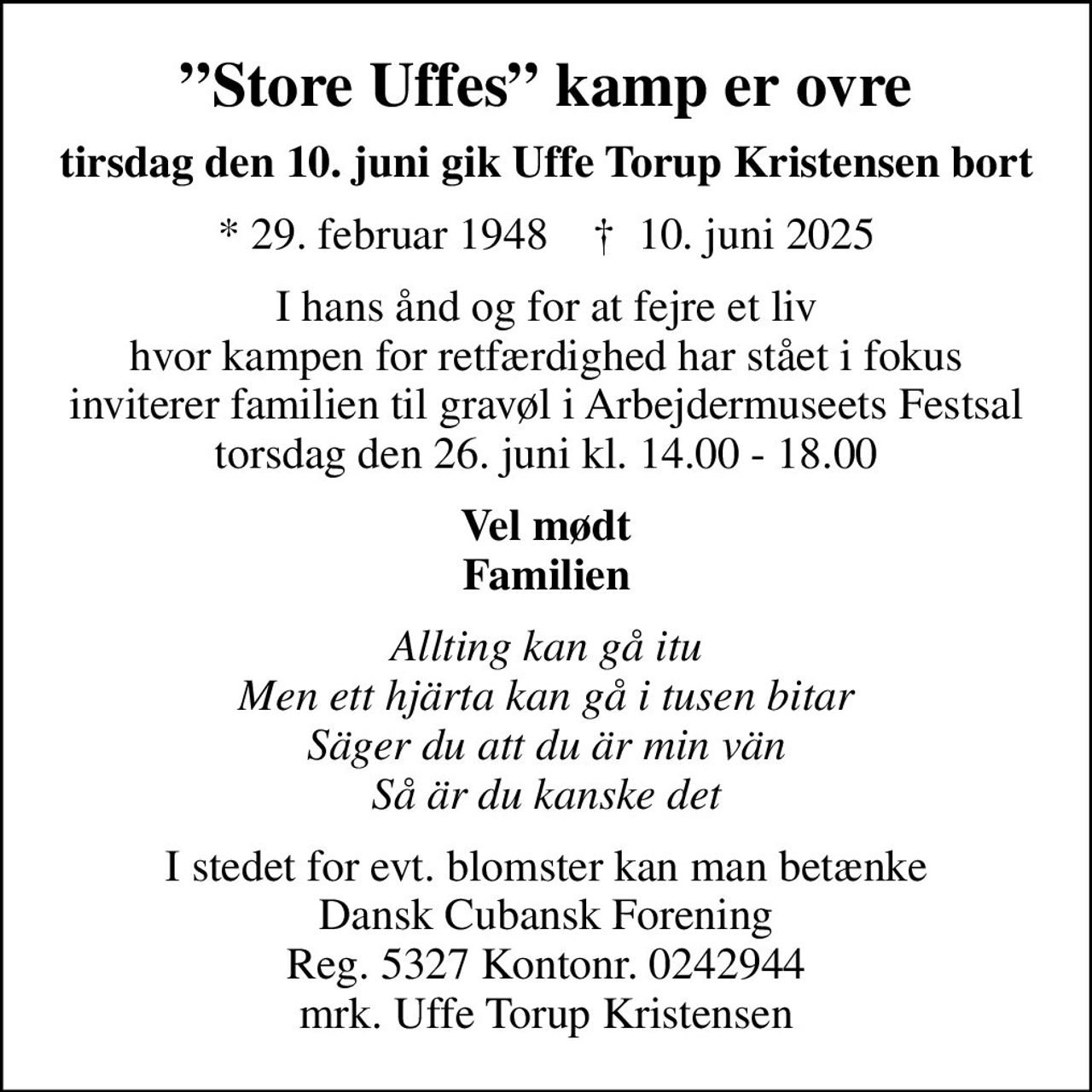 Store Uffes kamp er ovre
tirsdag den 10. juni gik Uffe Torup Kristensen bort
* 29. februar 1948    ✝ 10. juni 2025
I hans ånd og for at fejre et liv hvor kampen for retfærdighed har stået i fokus inviterer familien til gravøl i Arbejdermuseets Festsal torsdag den 26. juni kl. 14.00 - 18.00
Vel mødt Familien
Allting kan gå itu Men ett hjärta kan gå i tusen bitar Säger du att du är min vän Så är du kanske det
I stedet for evt. blomster kan man betænke Dansk Cubansk Forening Reg. 5327 Kontonr. 0242944 mrk. Uffe Torup Kristensen