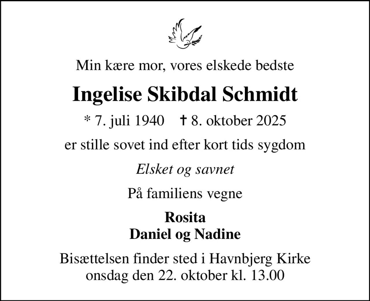 Min kære mor, vores elskede bedste
Ingelise Skibdal Schmidt
* 7. juli 1940    ✝ 8. oktober 2025
er stille sovet ind efter kort tids sygdom
Elsket og savnet
På familiens vegne
Rosita Daniel og Nadine
Bisættelsen finder sted i Havnbjerg Kirke  onsdag den 22. oktober kl. 13.00