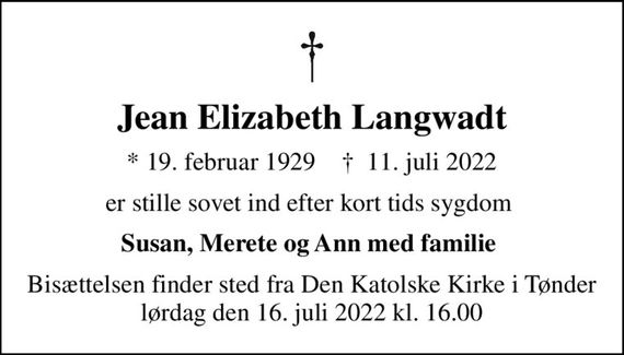 Jean Elizabeth Langwadt
* 19. februar 1929    &#x271d; 11. juli 2022
er stille sovet ind efter kort tids sygdom 
Susan, Merete og Ann med familie 
Bisættelsen finder sted fra Den Katolske Kirke i Tønder lørdag den 16. juli 2022 kl. 16.00