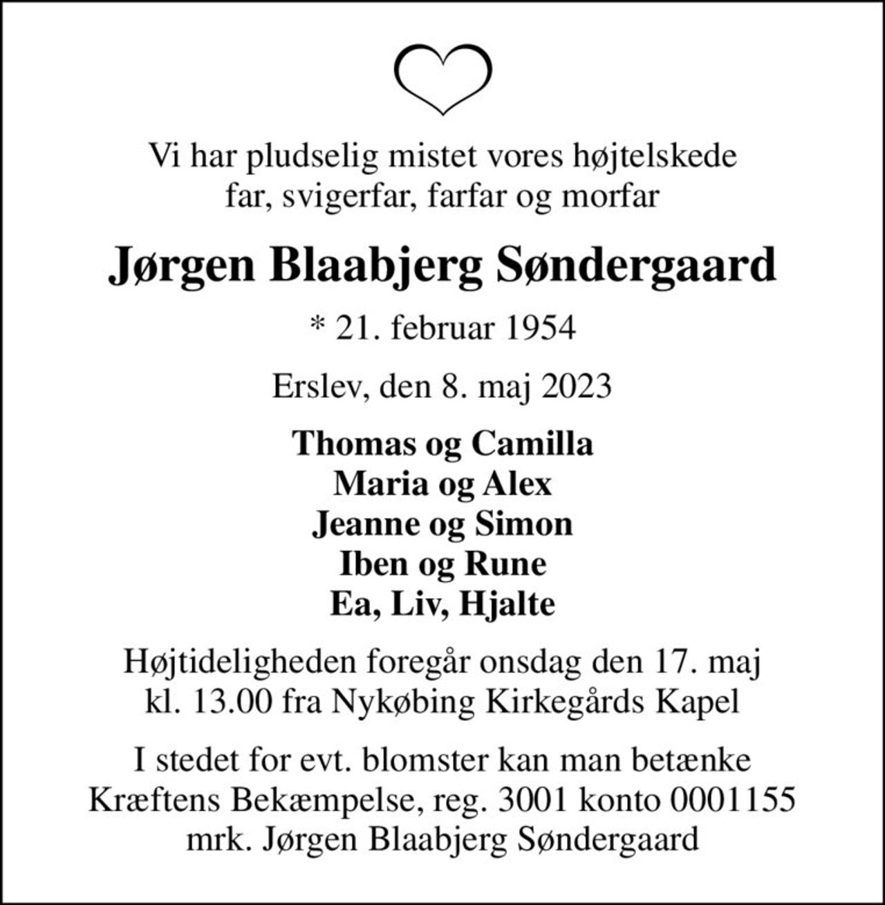 Vi har pludselig mistet vores højtelskede far, svigerfar, farfar og morfar
Jørgen Blaabjerg Søndergaard
* 21. februar 1954
Erslev, den 8. maj 2023
Thomas og Camilla Maria og Alex Jeanne og Simon Iben og Rune Ea, Liv, Hjalte
Højtideligheden foregår onsdag den 17. maj kl. 13.00 fra Nykøbing Kirkegårds Kapel
I stedet for evt. blomster kan man betænke
					Kræftens Bekæmpelse reg.3001konto0001155mrk. Jørgen Blaabjerg
					Søndergaard