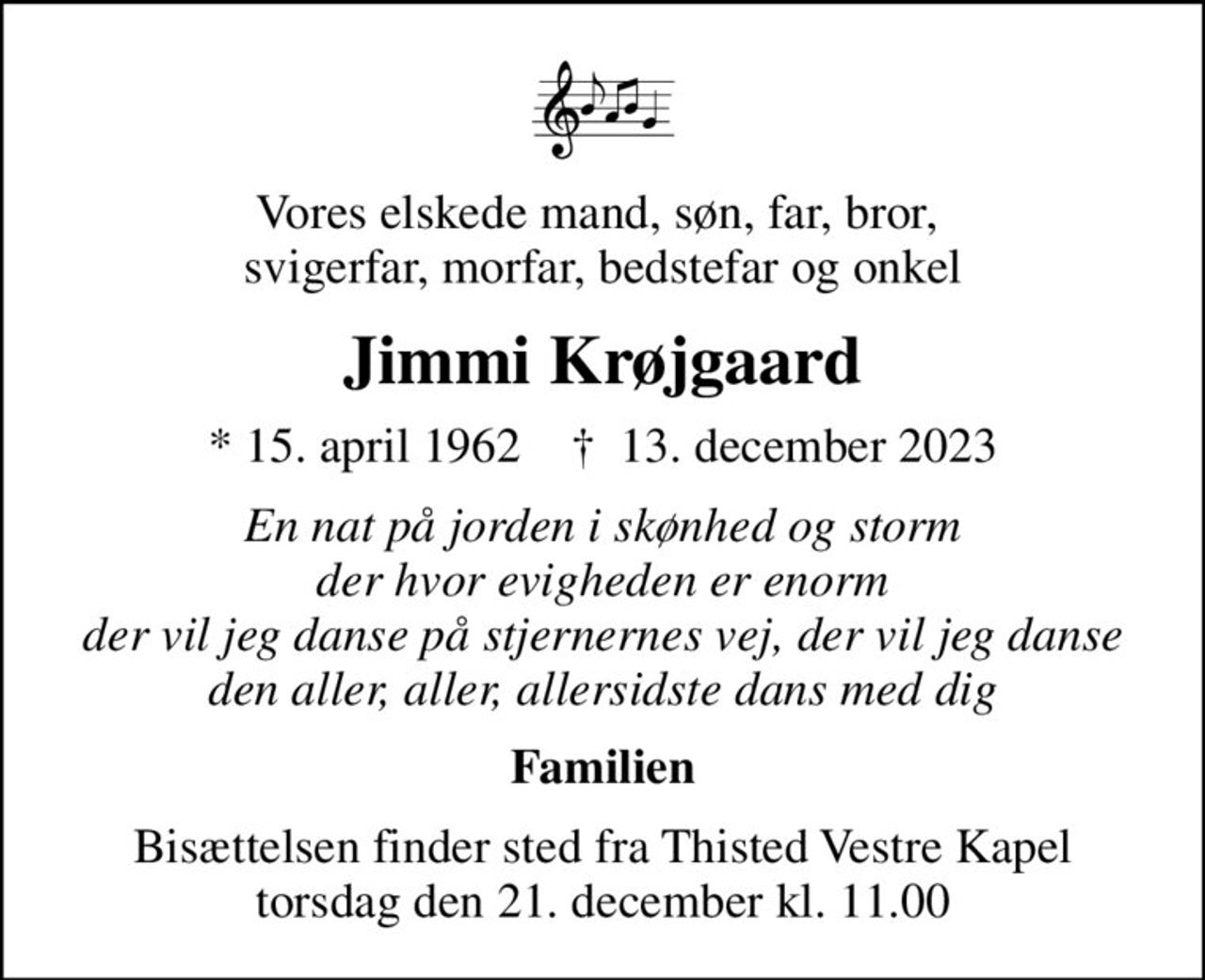 Vores elskede mand, søn, far, bror,  svigerfar, morfar, bedstefar og onkel
Jimmi Krøjgaard
* 15. april 1962    ✝ 13. december 2023
En nat på jorden i skønhed og storm der hvor evigheden er enorm der vil jeg danse på stjernernes vej, der vil jeg danse den aller, aller, allersidste dans med dig
Familien
Bisættelsen finder sted fra Thisted Vestre Kapel  torsdag den 21. december kl. 11.00