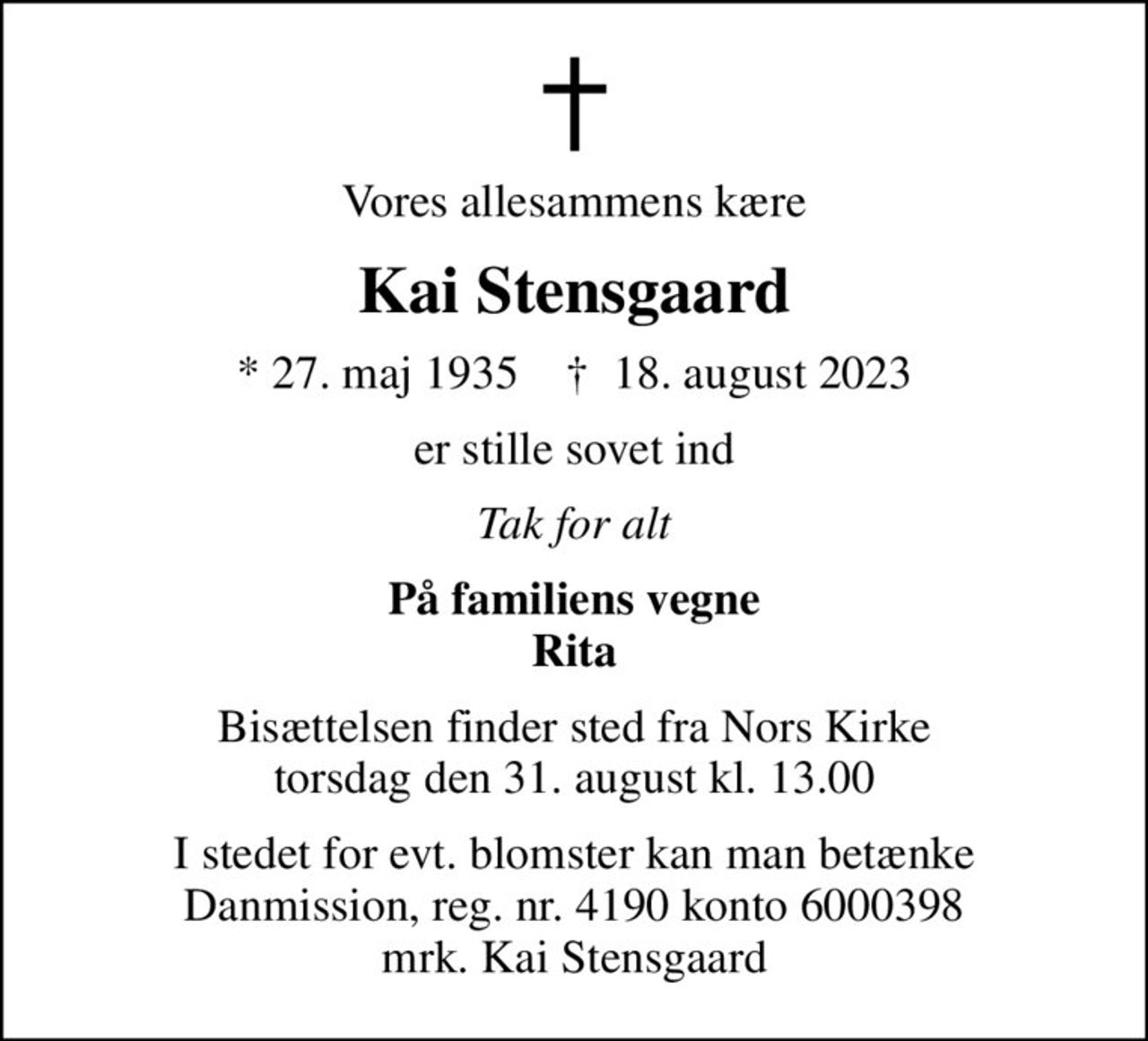 Vores allesammens kære
Kai Stensgaard
* 27. maj 1935    ✝ 18. august 2023
er stille sovet ind
Tak for alt
På familiens vegne Rita
Bisættelsen finder sted fra Nors Kirke  torsdag den 31. august kl. 13.00 
I stedet for evt. blomster kan man betænke
					Danmission reg.nr.4190konto6000398mrk. Kai
					Stensgaard