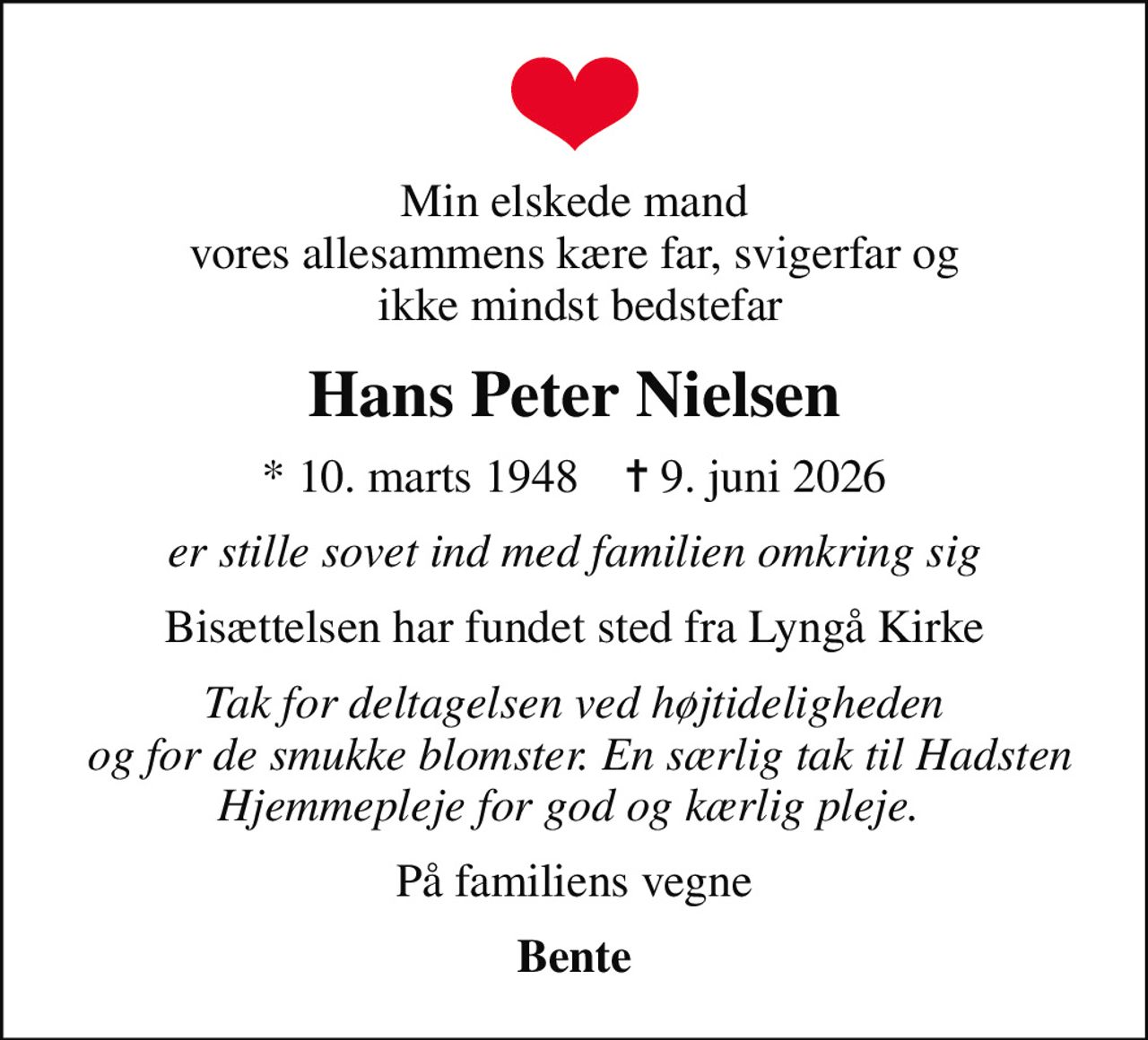 Min elskede mand vores allesammens kære far, svigerfar og  ikke mindst bedstefar
Hans Peter Nielsen
* 10. marts 1948    ✝ 9. juni 2026
er stille sovet ind med familien omkring sig
Bisættelsen har fundet sted fra Lyngå Kirke
Tak for deltagelsen ved højtideligheden  og for de smukke blomster. En særlig tak til Hadsten Hjemmepleje for god og kærlig pleje. 
På familiens vegne
Bente