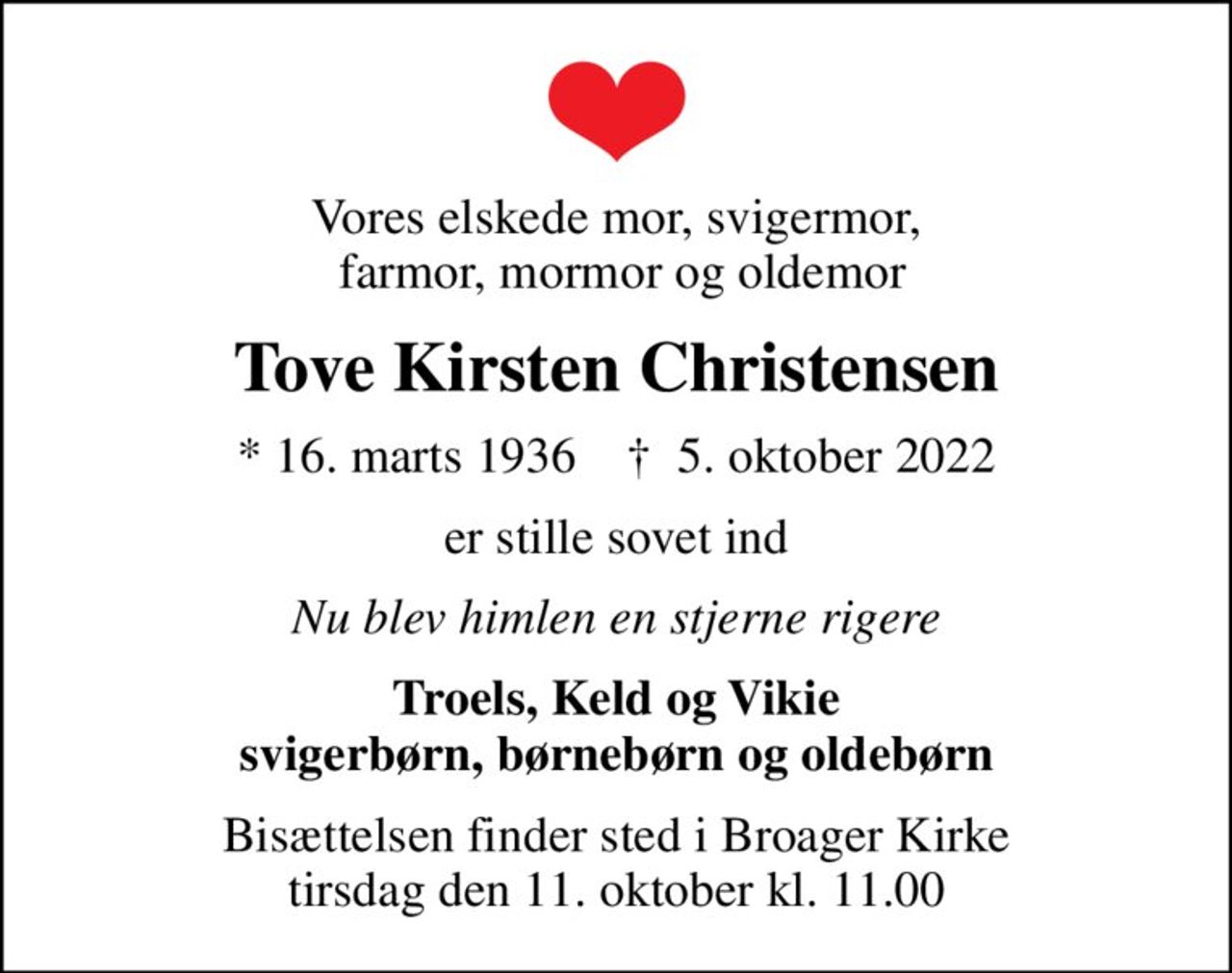 Vores elskede mor, svigermor,  farmor, mormor og oldemor
Tove Kirsten Christensen
* 16. marts 1936    ✝ 5. oktober 2022
er stille sovet ind
Nu blev himlen en stjerne rigere
Troels, Keld og Vikie svigerbørn, børnebørn og oldebørn
Bisættelsen finder sted i Broager Kirke  tirsdag den 11. oktober kl. 11.00