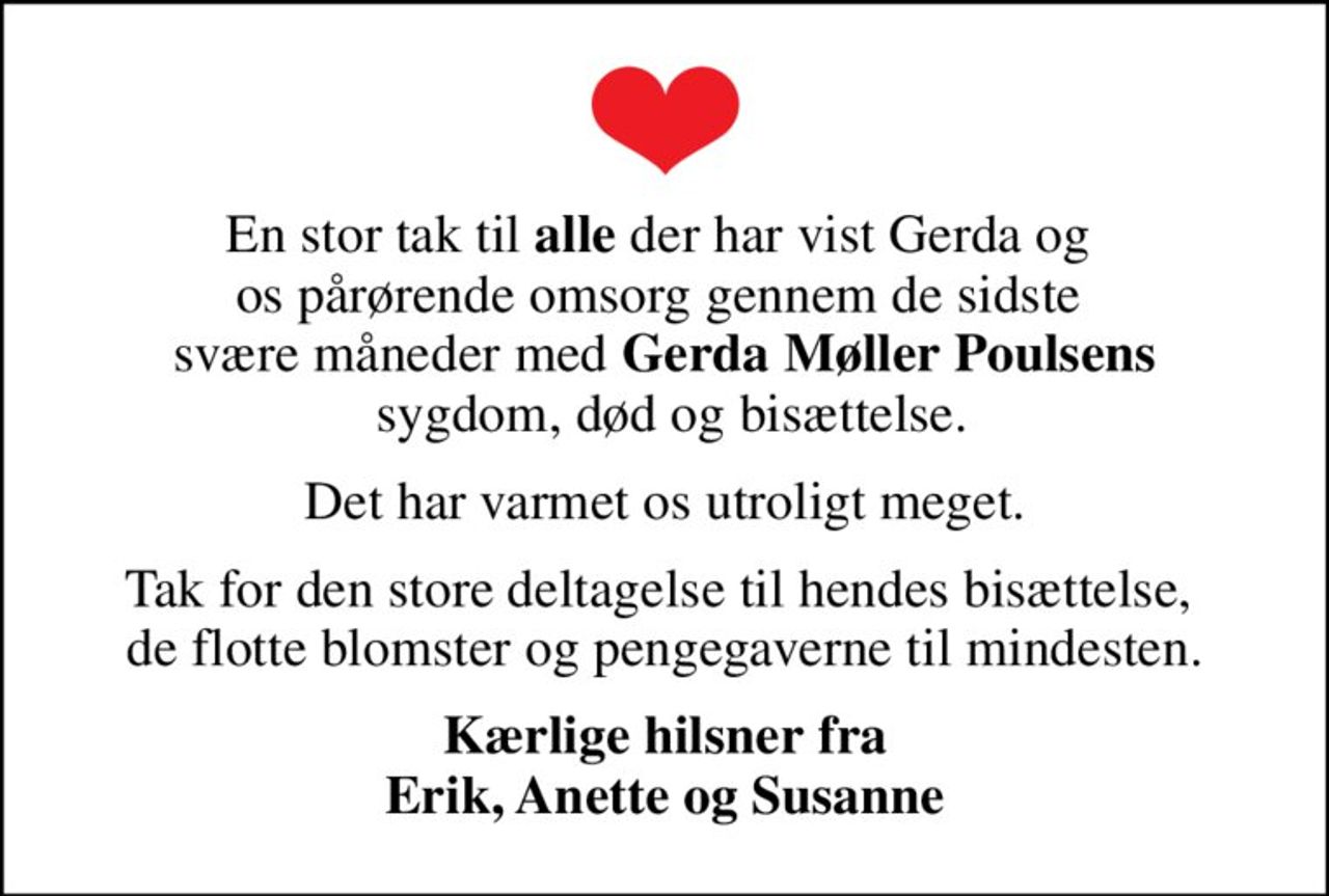 En stor tak til <b>alle</b> der har vist Gerda og  os pårørende omsorg gennem de sidste  svære måneder med <b>Gerda Møller Poulsens</b>  sygdom, død og bisættelse.
Det har varmet os utroligt meget.
Tak for den store deltagelse til hendes bisættelse,  de flotte blomster og pengegaverne til mindesten.
Kærlige hilsner fra Erik, Anette og Susanne