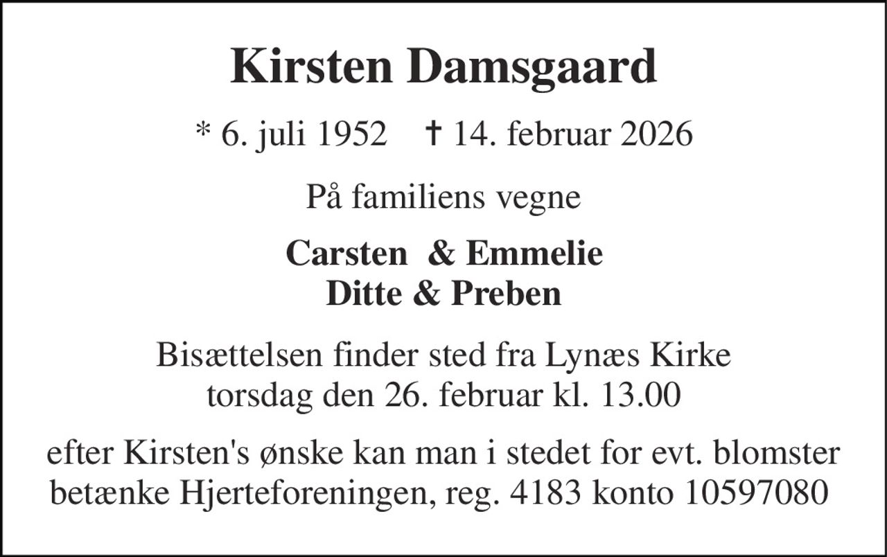Kirsten Damsgaard 
*​ 6. juli 1952​    ✝​ 14. februar 2026 
På familiens vegne 
Carsten  & Emmelie Ditte & Preben 
Bisættelsen​ finder sted fra Lynæs Kirke​ torsdag den 26. februar​ kl. 13.00 
efter Kirsten's ønske kan man i stedet for evt. blomster betænke Hjerteforeningen, reg. 4183 konto 10597080