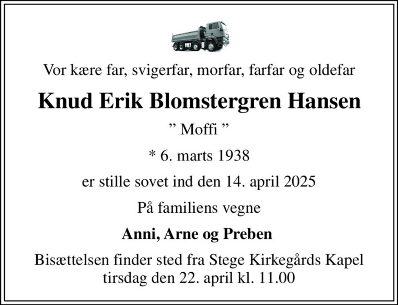 Vor kære far, svigerfar, morfar, farfar og oldefar
Knud Erik Blomstergren Hansen
 Moffi 
* 6. marts 1938
er stille sovet ind den 14. april 2025
På familiens vegne
Anni, Arne og Preben 
Bisættelsen finder sted fra Stege Kirkegårds Kapel  tirsdag den 22. april kl. 11.00