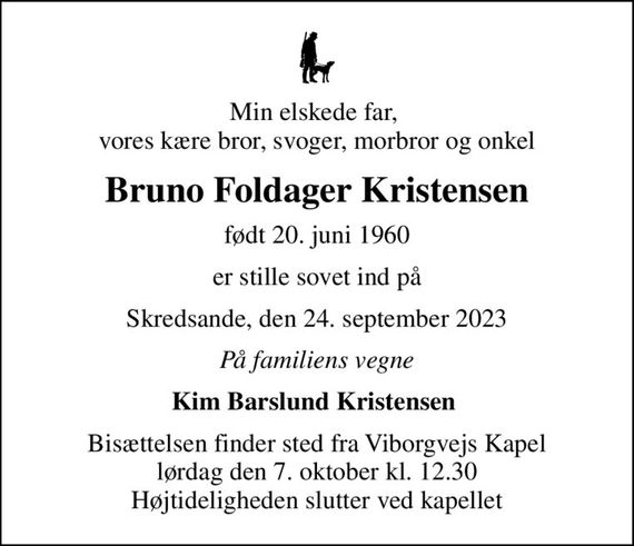 Min elskede far,  vores kære bror, svoger, morbror og onkel
Bruno Foldager Kristensen
født 20. juni 1960
er stille sovet ind på
Skredsande, den 24. september 2023
På familiens vegne
Kim Barslund Kristensen 
Bisættelsen finder sted fra Viborgvejs Kapel  lørdag den 7. oktober kl. 12.30  Højtideligheden slutter ved kapellet