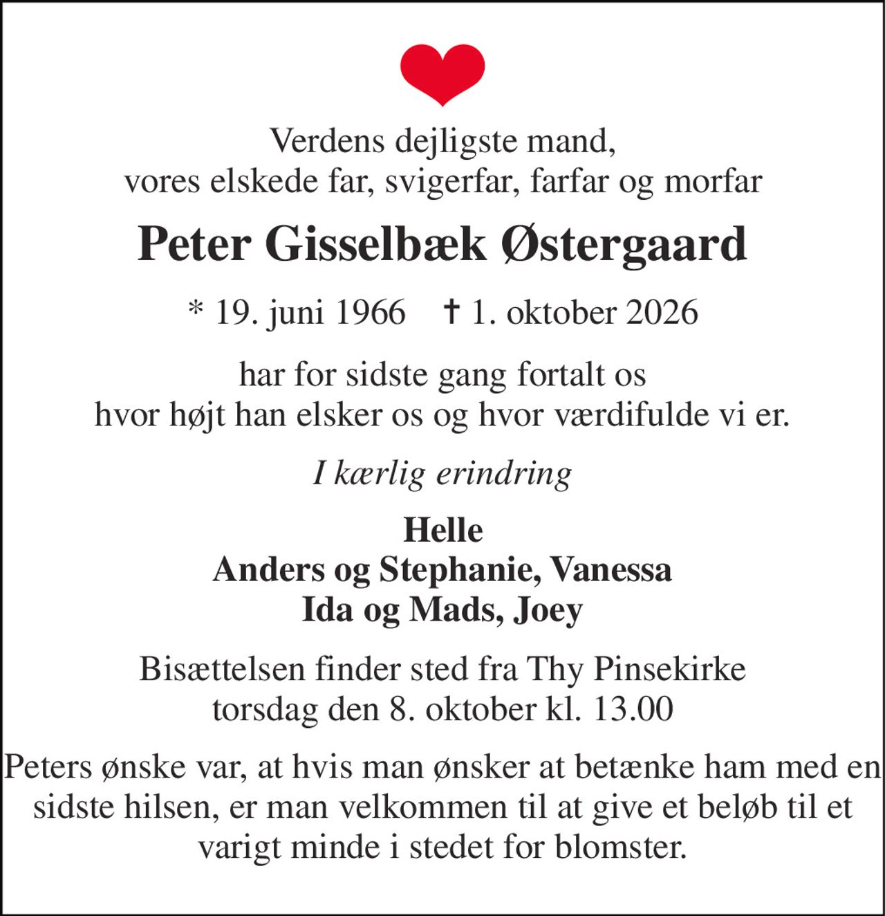 Verdens dejligste mand, vores elskede far, svigerfar, farfar og morfar 
Peter Gisselbæk Østergaard 
* 19. juni 1966    ✝ 1. oktober 2026 
har for sidste gang fortalt os hvor højt han elsker os og hvor værdifulde vi er. 
I kærlig erindring 
Helle Anders og Stephanie, Vanessa Ida og Mads, Joey 
Bisættelsen finder sted fra Thy Pinsekirke torsdag den 8. oktober kl. 13.00 
Peters ønske var, at hvis man ønsker at betænke ham med en sidste hilsen, er man velkommen til at give et beløb til et varigt minde i stedet for blomster.