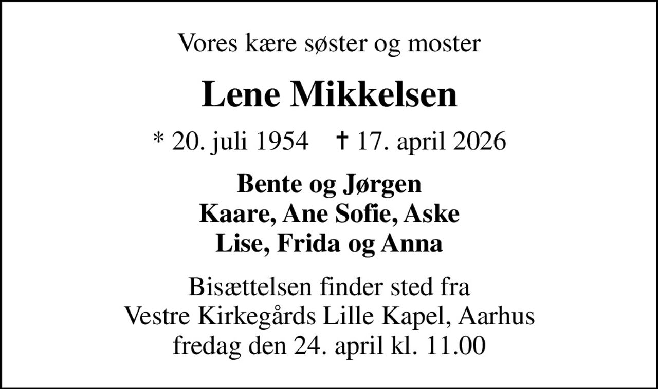 Vores kære søster og moster
Lene Mikkelsen
* 20. juli 1954    ✝ 17. april 2026
Bente og Jørgen Kaare, Ane Sofie, Aske Lise, Frida og Anna
Bisættelsen finder sted fra Vestre Kirkegårds Lille Kapel, Aarhus fredag den 24. april kl. 11.00