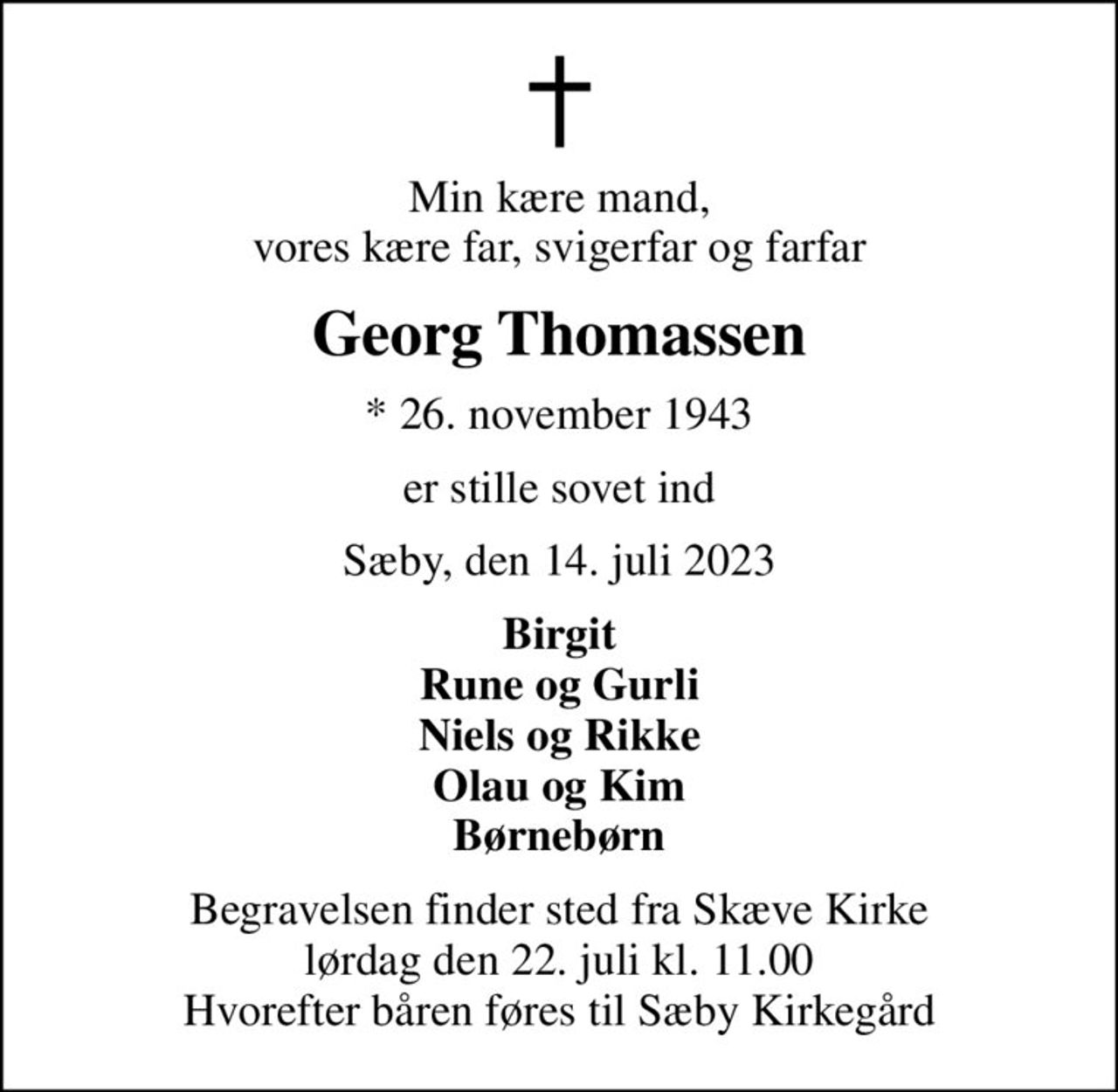 Min kære mand, vores kære far, svigerfar og farfar
Georg Thomassen
* 26. november 1943
er stille sovet ind
Sæby, den 14. juli 2023
Birgit Rune og Gurli Niels og Rikke Olau og Kim Børnebørn
Begravelsen finder sted fra Skæve Kirke  lørdag den 22. juli kl. 11.00  Hvorefter båren føres til Sæby Kirkegård