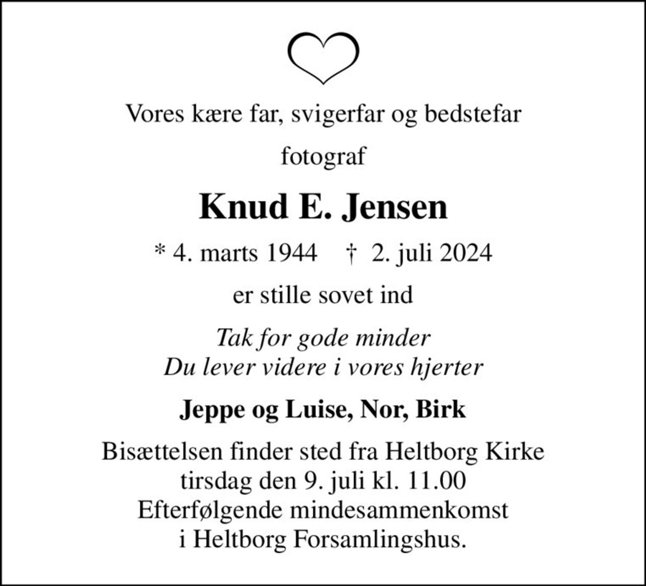 Vores kære far, svigerfar og bedstefar
fotograf
Knud E. Jensen
* 4. marts 1944    ✝ 2. juli 2024
er stille sovet ind
Tak for gode minder Du lever videre i vores hjerter
Jeppe og Luise, Nor, Birk
Bisættelsen finder sted fra Heltborg Kirke  tirsdag den 9. juli kl. 11.00  Efterfølgende mindesammenkomst i Heltborg Forsamlingshus.