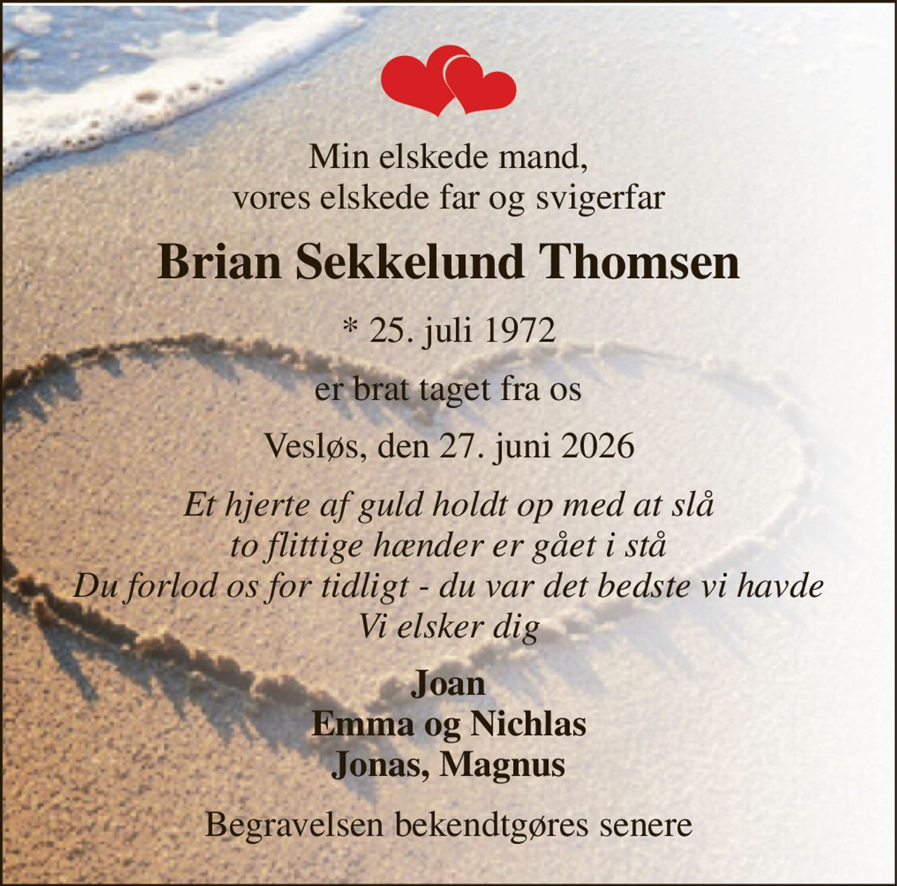 Min elskede mand, vores elskede far og svigerfar 
Brian Sekkelund Thomsen 
*​ 25. juli 1972 
er brat taget fra os 
Vesløs, den 27. juni 2026 
Et hjerte af guld holdt op med at slå to flittige hænder er gået i stå Du forlod os for tidligt - du var det bedste vi havde Vi elsker dig 
Joan Emma og Nichlas Jonas, Magnus 
Begravelsen bekendtgøres senere