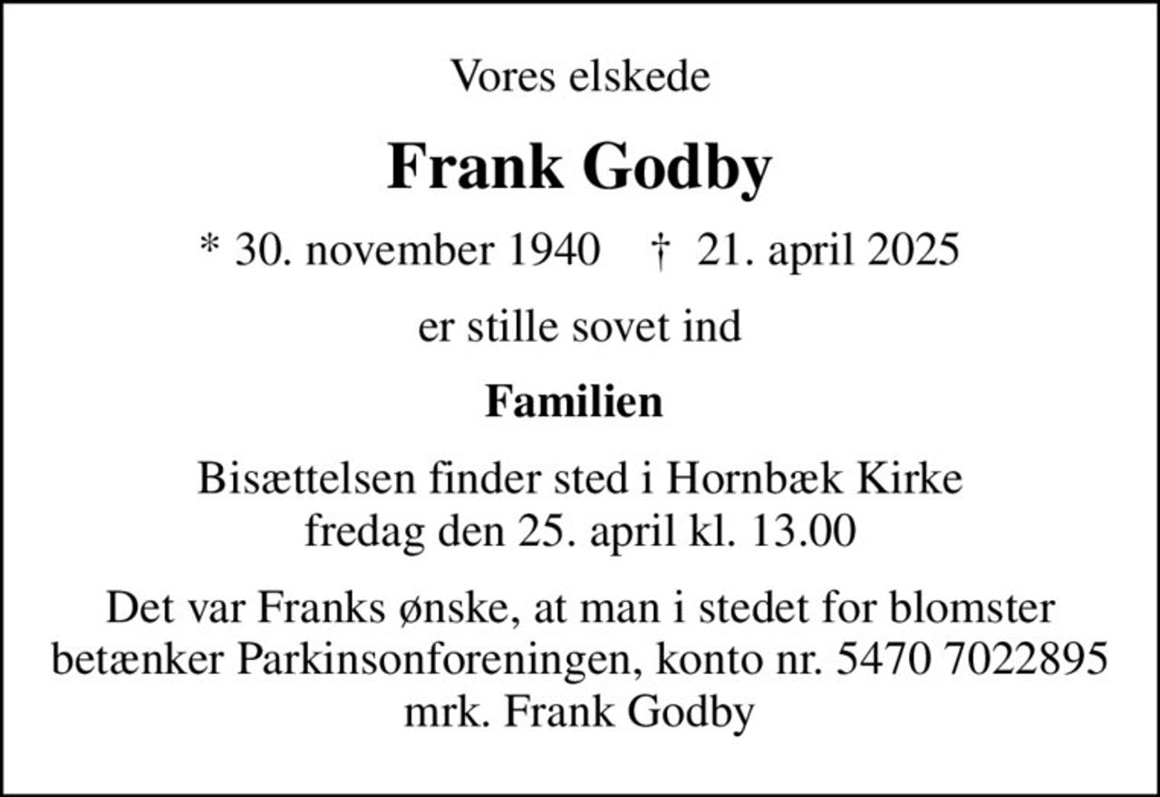 Vores elskede
Frank Godby
* 30. november 1940    ✝ 21. april 2025
er stille sovet ind
Familien 
Bisættelsen finder sted i Hornbæk Kirke  fredag den 25. april kl. 13.00 
Det var Franks ønske, at man i stedet for blomster betænker Parkinsonforeningen, konto nr. 5470 7022895 mrk. Frank Godby
I stedet for evt. blomster kan man betænke
					Parkinsonforeningen kontonr.54707022895mrk. Frank
					Godby