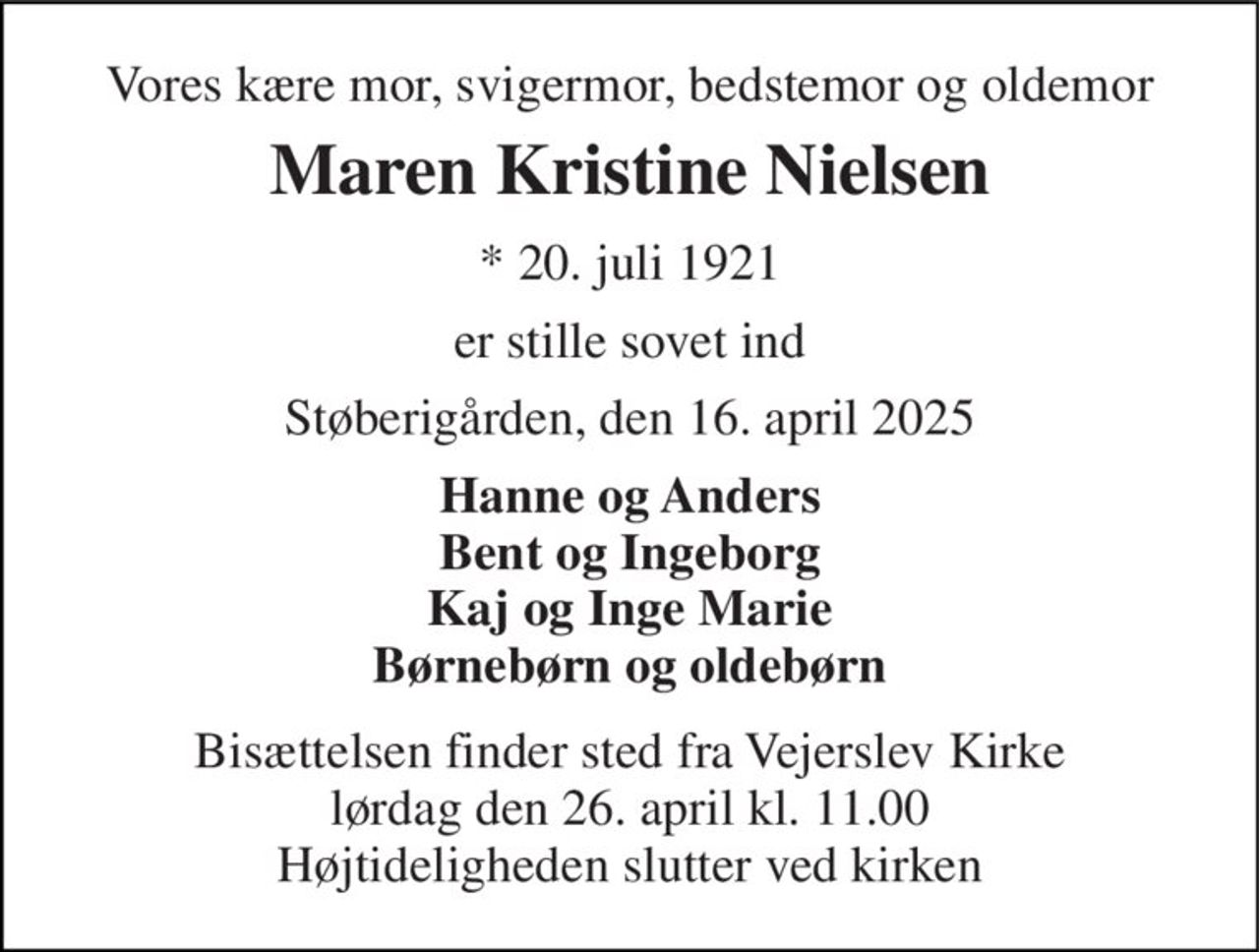 Vores kære mor, svigermor, bedstemor og oldemor 
Maren Kristine Nielsen 
*​ 20. juli 1921 
er stille sovet ind 
Støberigården, den 16. april 2025 
Hanne og Anders Bent og Ingeborg Kaj og Inge Marie Børnebørn og oldebørn 
Bisættelsen​ finder sted fra Vejerslev Kirke​ lørdag den 26. april​ kl. 11.00 Højtideligheden slutter ved kirken