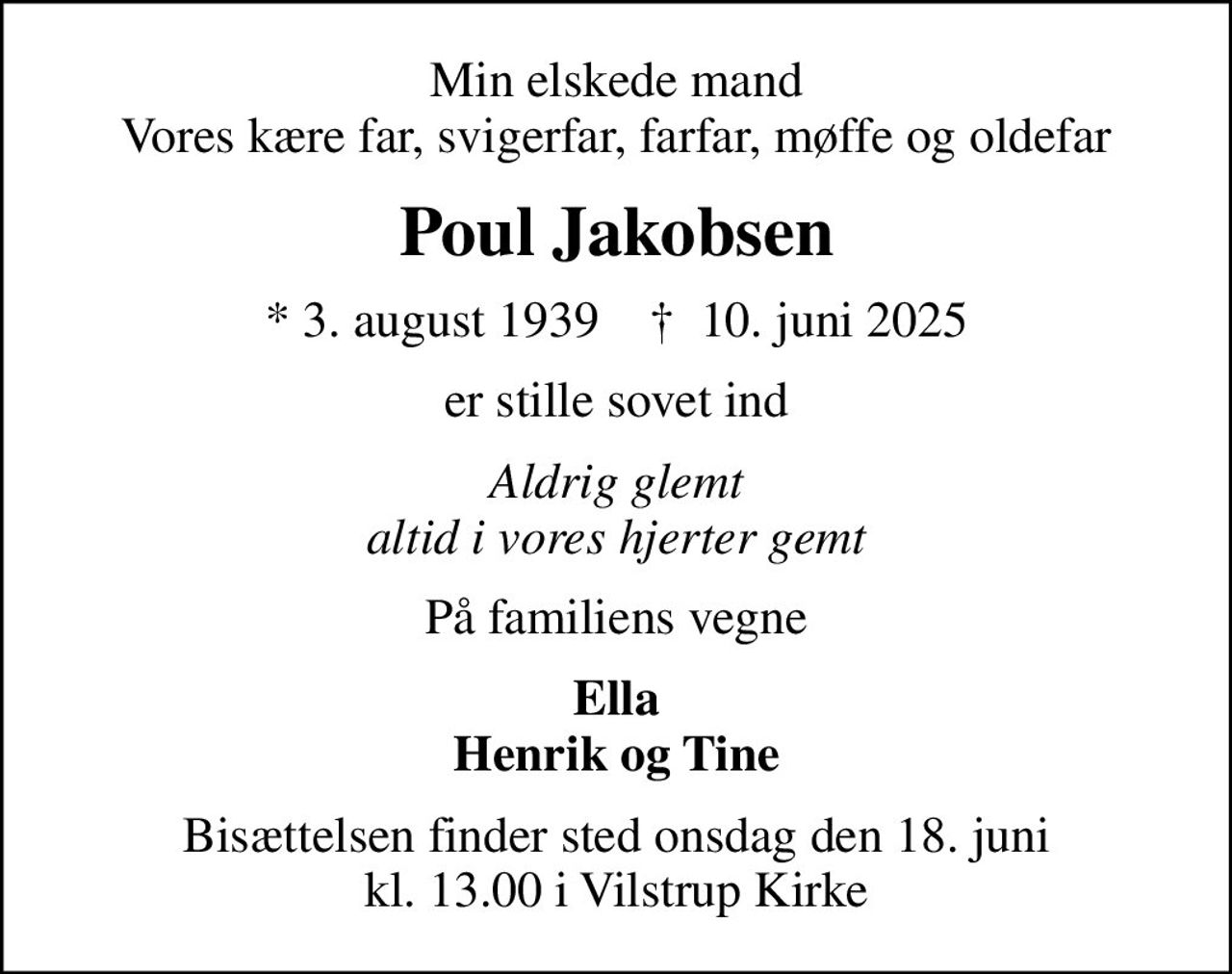 Min elskede mand Vores kære far, svigerfar, farfar, møffe og oldefar
Poul Jakobsen
* 3. august 1939    ✝ 10. juni 2025
er stille sovet ind
Aldrig glemt altid i vores hjerter gemt
På familiens vegne
Ella Henrik og Tine
Bisættelsen finder sted onsdag den 18. juni kl. 13.00 i Vilstrup Kirke
