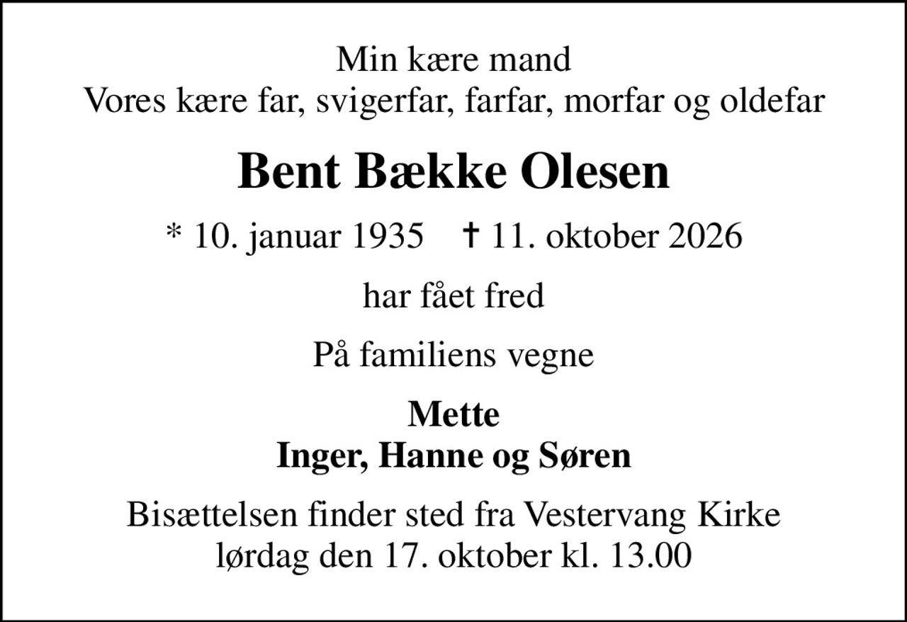 Min kære mand Vores kære far, svigerfar, farfar, morfar og oldefar
Bent Bække Olesen
* 10. januar 1935    ✝ 11. oktober 2026
har fået fred
På familiens vegne
Mette Inger, Hanne og Søren
Bisættelsen finder sted fra Vestervang Kirke  lørdag den 17. oktober kl. 13.00