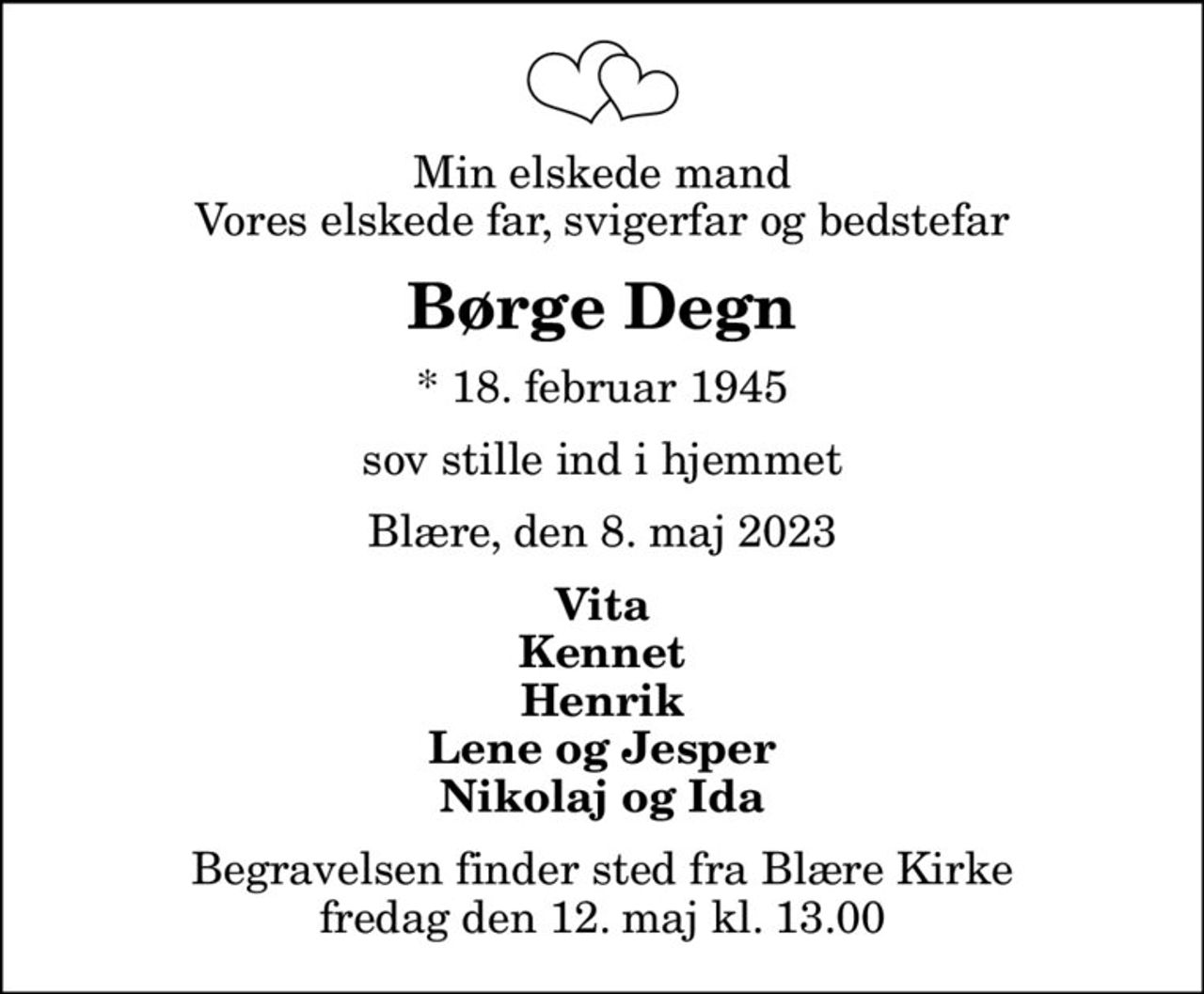 Min elskede mand Vores elskede far, svigerfar og bedstefar
Børge Degn
* 18. februar 1945
sov stille ind i hjemmet
Blære, den 8. maj 2023
Vita Kennet Henrik Lene og Jesper Nikolaj og Ida
Begravelsen finder sted fra Blære Kirke  fredag den 12. maj kl. 13.00