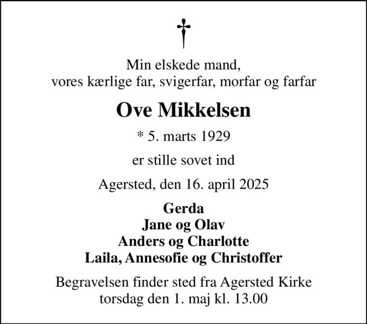 Min elskede mand, vores kærlige far, svigerfar, morfar og farfar
Ove Mikkelsen
* 5. marts 1929
er stille sovet ind
Agersted, den 16. april 2025
Gerda Jane og Olav Anders og Charlotte Laila, Annesofie og Christoffer
Begravelsen finder sted fra Agersted Kirke  torsdag den 1. maj kl. 13.00