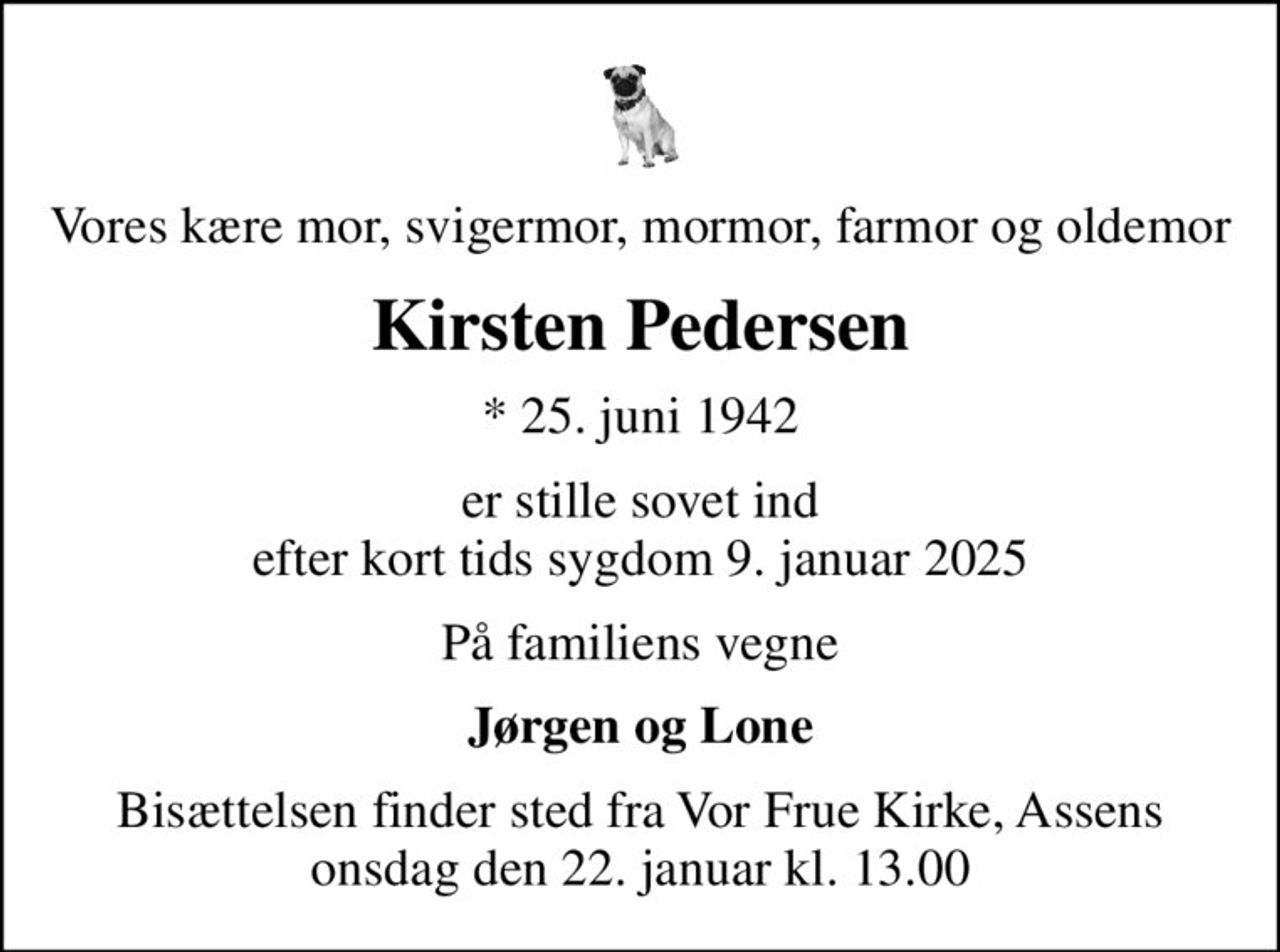 Vores kære mor, svigermor, mormor, farmor og oldemor
Kirsten Pedersen
* 25. juni 1942
er stille sovet ind efter kort tids sygdom 9. januar 2025
På familiens vegne
Jørgen og Lone
Bisættelsen finder sted fra Vor Frue Kirke, Assens  onsdag den 22. januar kl. 13.00