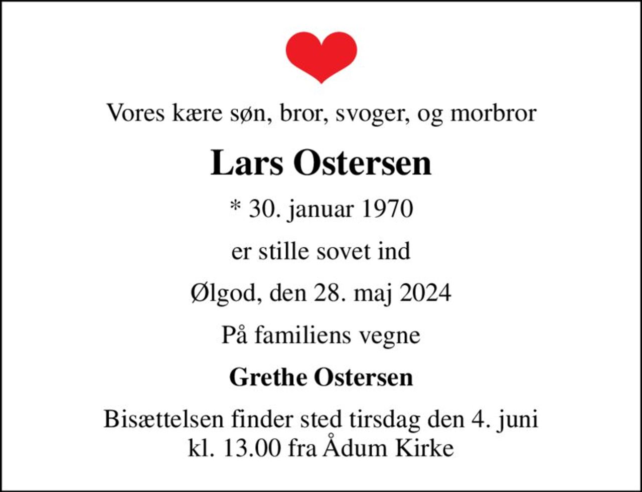 Vores kære søn, bror, svoger, og morbror
Lars Ostersen
* 30. januar 1970
er stille sovet ind
Ølgod, den 28. maj 2024
På familiens vegne
Grethe Ostersen
Bisættelsen finder sted tirsdag den 4. juni kl. 13.00 fra Ådum Kirke