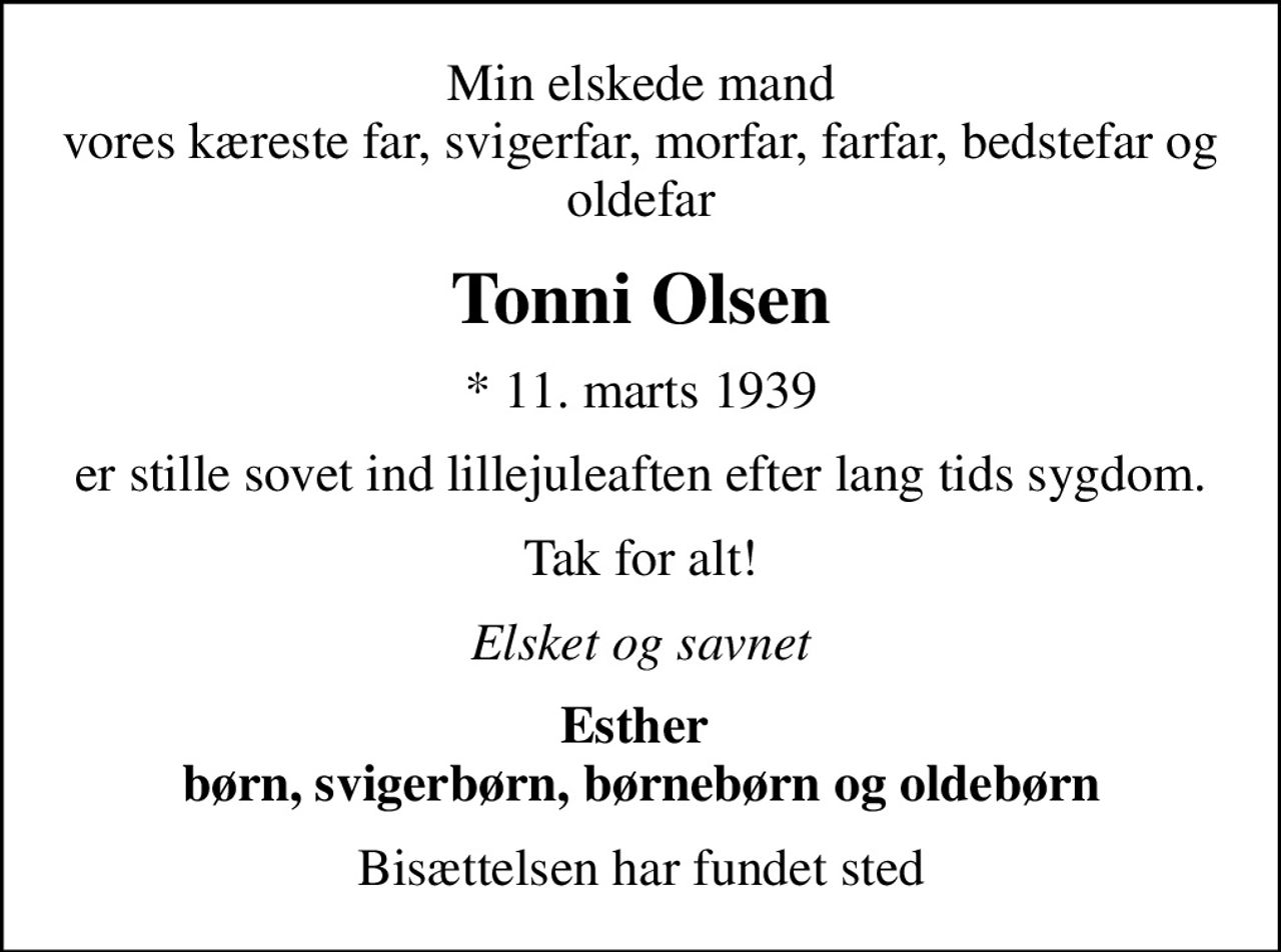 Min elskede mand vores kæreste far, svigerfar, morfar, farfar, bedstefar og oldefar
Tonni Olsen
* 11. marts 1939
er stille sovet ind lillejuleaften efter lang tids sygdom.
Tak for alt!
Elsket og savnet
Esther  børn, svigerbørn, børnebørn og oldebørn
Bisættelsen har fundet sted