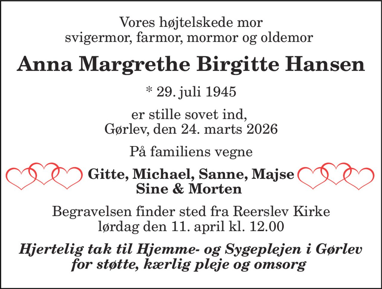 Vores højtelskede mor svigermor, farmor, mormor og oldemor  
Anna Margrethe Birgitte Hansen 
*​ 29. juli 1945 
er stille sovet ind,  Gørlev, den 24. marts 2026 
På familiens vegne 
Gitte, Michael, Sanne, Majse Sine & Morten  
Begravelsen​ finder sted fra Reerslev Kirke​ lørdag den 11. april​ kl. 12.00 
Hjertelig tak til Hjemme- og Sygeplejen i Gørlev for støtte, kærlig pleje og omsorg