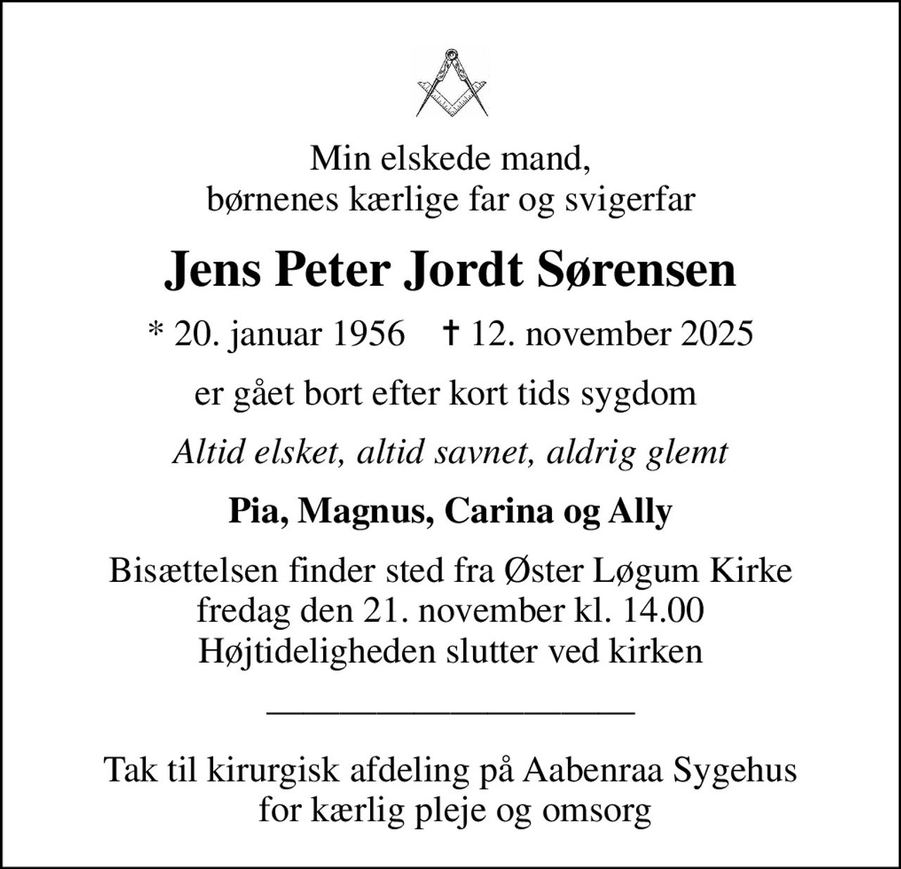 Min elskede mand, børnenes kærlige far og svigerfar
Jens Peter Jordt Sørensen
* 20. januar 1956    ✝ 12. november 2025
er gået bort efter kort tids sygdom 
Altid elsket, altid savnet, aldrig glemt
Pia, Magnus, Carina og Ally
Bisættelsen finder sted fra Øster Løgum Kirke  fredag den 21. november kl. 14.00  Højtideligheden slutter ved kirken
Tak til kirurgisk afdeling på Aabenraa Sygehus  for kærlig pleje og omsorg