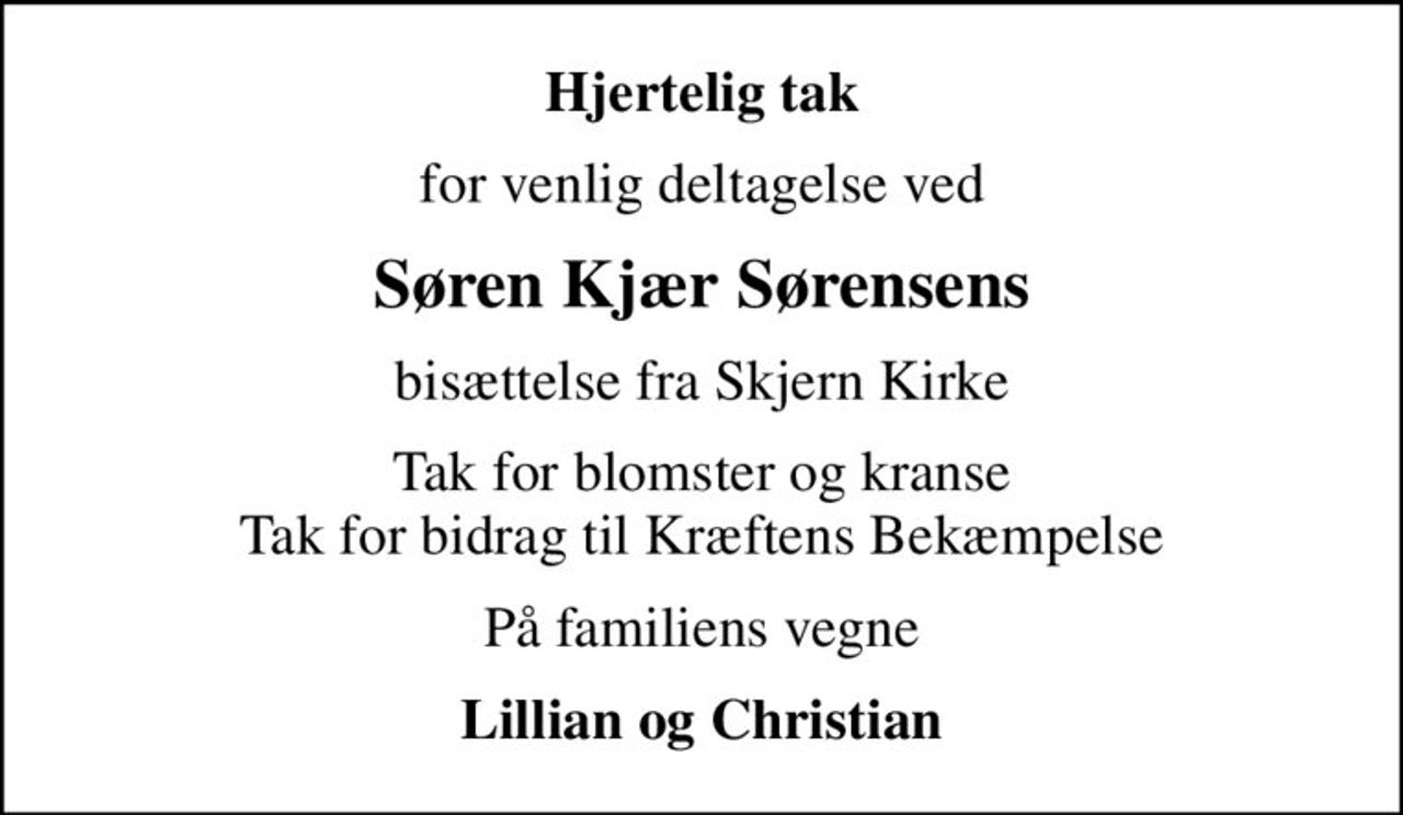 Hjertelig tak
for venlig deltagelse ved
Søren Kjær Sørensens
bisættelse fra Skjern Kirke
Tak for blomster og kranse Tak for bidrag til Kræftens Bekæmpelse
På familiens vegne
Lillian og Christian