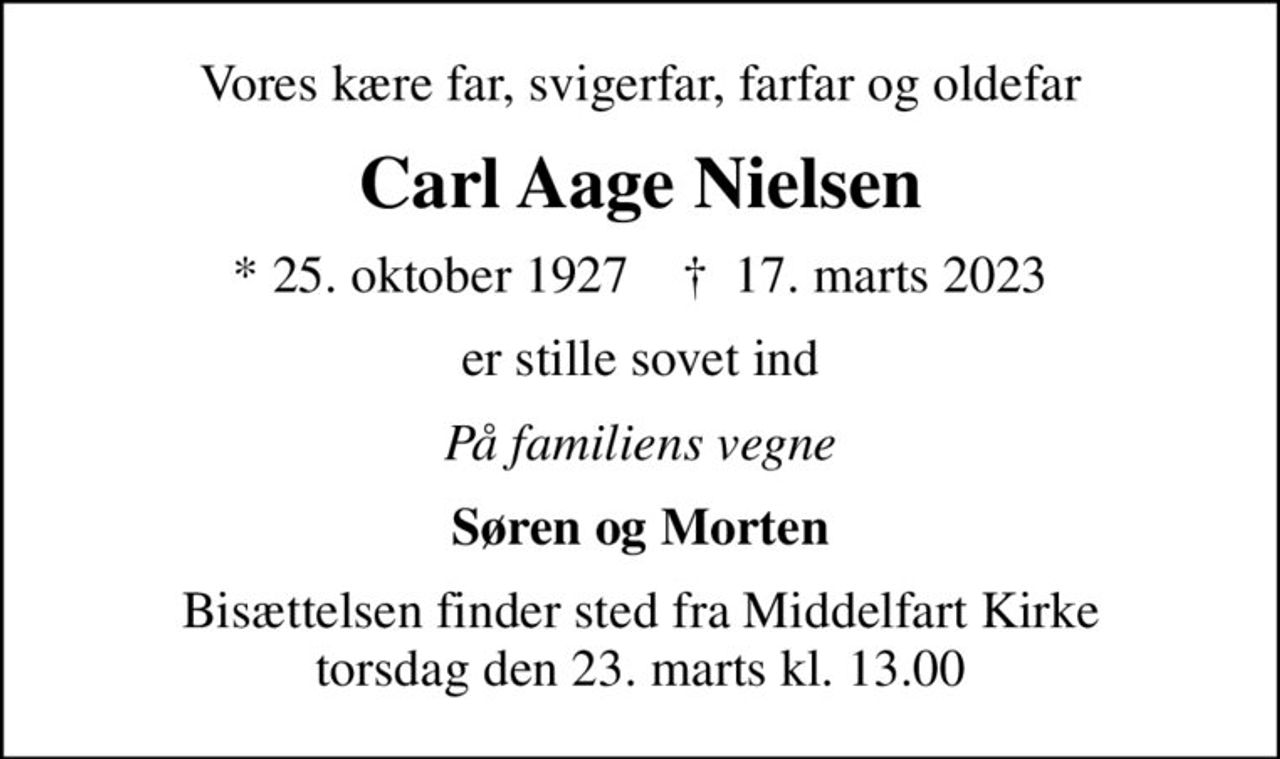 Vores kære far, svigerfar, farfar og oldefar
Carl Aage Nielsen
* 25. oktober 1927    ✝ 17. marts 2023
er stille sovet ind
På familiens vegne
Søren og Morten
Bisættelsen finder sted fra Middelfart Kirke  torsdag den 23. marts kl. 13.00
