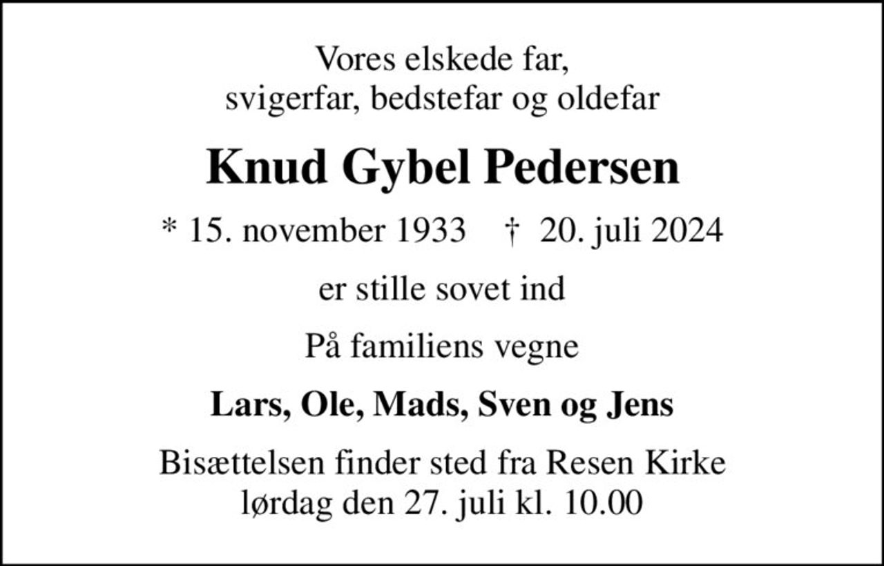 Vores elskede far, svigerfar, bedstefar og oldefar
Knud Gybel Pedersen
* 15. november 1933    ✝ 20. juli 2024
er stille sovet ind
På familiens vegne
Lars, Ole, Mads, Sven og Jens
Bisættelsen finder sted fra Resen Kirke  lørdag den 27. juli kl. 10.00