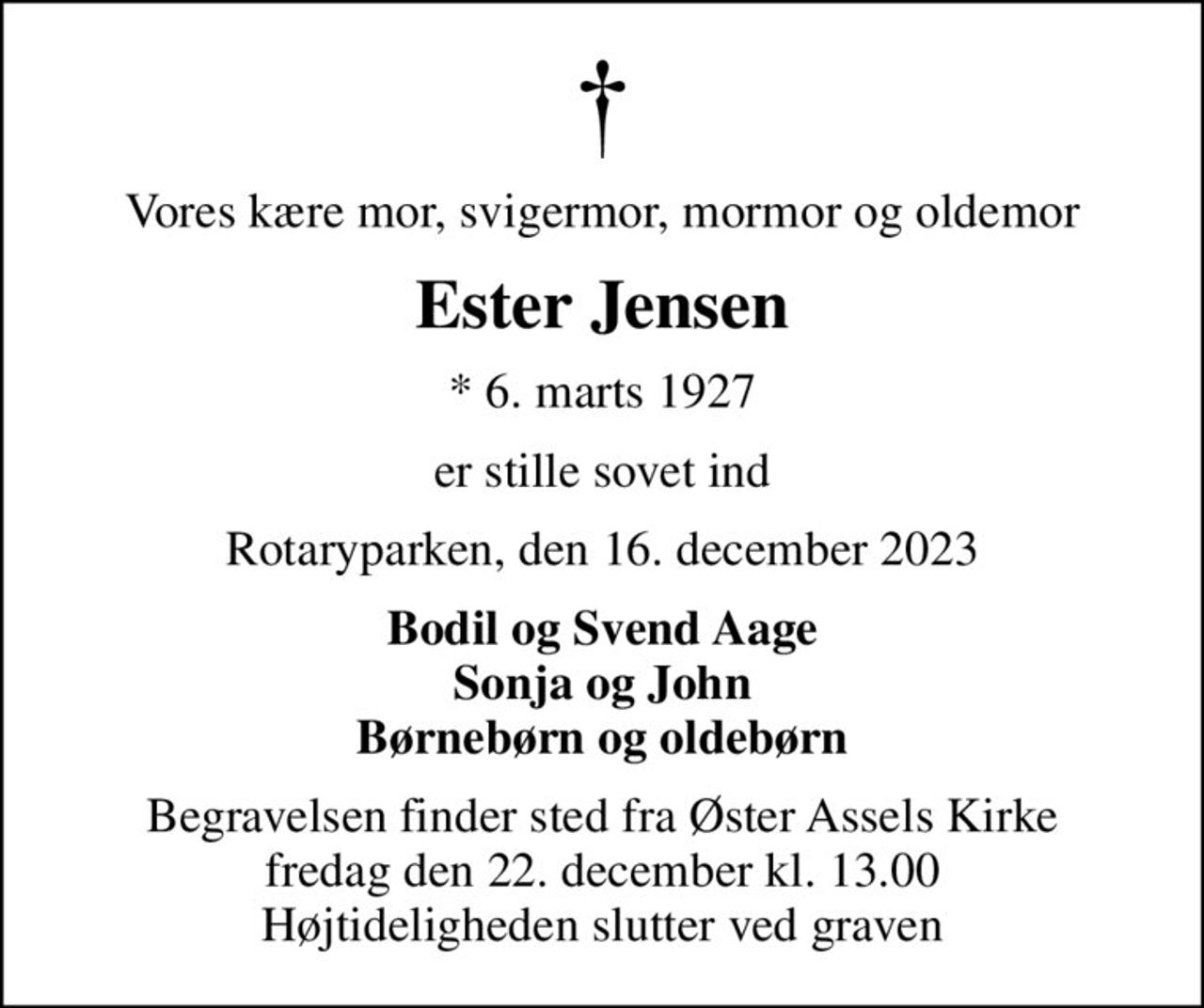 Vores kære mor, svigermor, mormor og oldemor
Ester Jensen
* 6. marts 1927
er stille sovet ind
Rotaryparken, den 16. december 2023
Bodil og Svend Aage Sonja og John Børnebørn og oldebørn
Begravelsen finder sted fra Øster Assels Kirke  fredag den 22. december kl. 13.00  Højtideligheden slutter ved graven