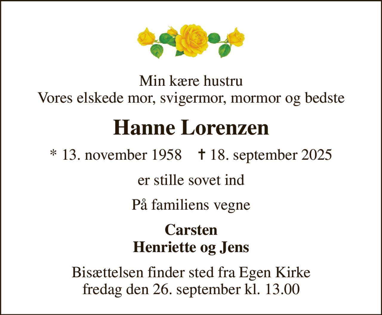 Min kære hustru Vores elskede mor, svigermor, mormor og bedste
Hanne Lorenzen
* 13. november 1958    ✝ 18. september 2025
er stille sovet ind
På familiens vegne
Carsten Henriette og Jens
Bisættelsen finder sted fra Egen Kirke  fredag den 26. september kl. 13.00