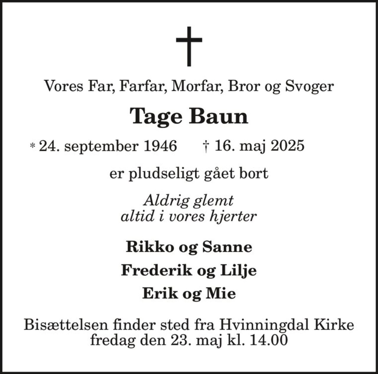 Vores Far, Farfar, Morfar, Bror og Svoger
Tage Baun
* 24. september 1946 † 16. maj 2025
er pludseligt gået bort
Aldrig glemt
altid i vores hjerter
Rikko og Sanne
Frederik og Lilje
Erik og Mie
Bisættelsen finder sted fra Hvinningdal Kirke
fredag den 23. maj kl. 14.00
