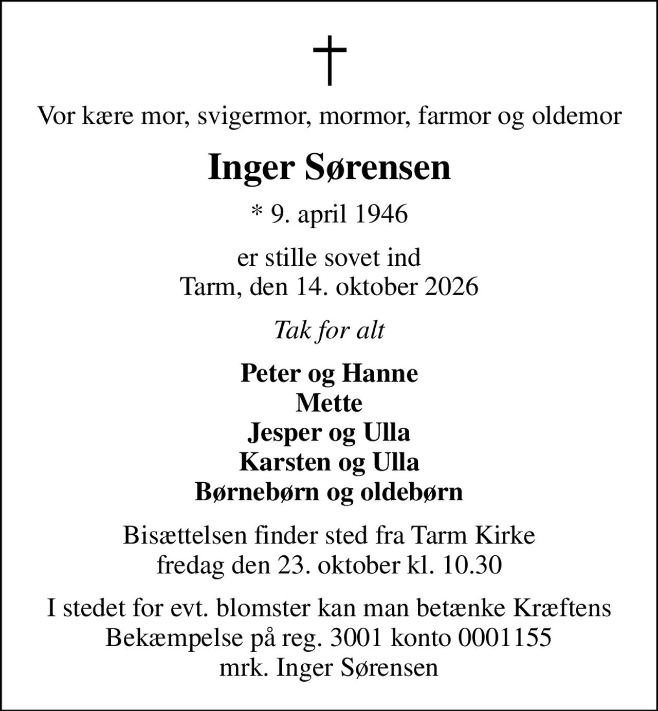 Vor kære mor, svigermor, mormor, farmor og oldemor
Inger Sørensen
* 9. april 1946
er stille sovet ind Tarm, den 14. oktober 2026
Tak for alt
Peter og Hanne Mette Jesper og Ulla Karsten og Ulla Børnebørn og oldebørn
Bisættelsen finder sted fra Tarm Kirke  fredag den 23. oktober kl. 10.30 
I stedet for evt. blomster kan man betænke Kræftens Bekæmpelse på reg. 3001 konto 0001155 mrk. Inger Sørensen