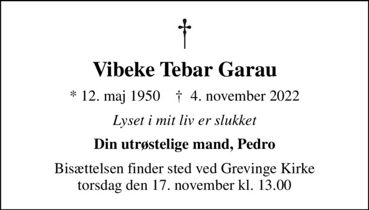 Vibeke Tebar Garau
* 12. maj 1950    ✝ 4. november 2022
Lyset i mit liv er slukket
Din utrøstelige mand, Pedro
Bisættelsen finder sted ved Grevinge Kirke  torsdag den 17. november kl. 13.00