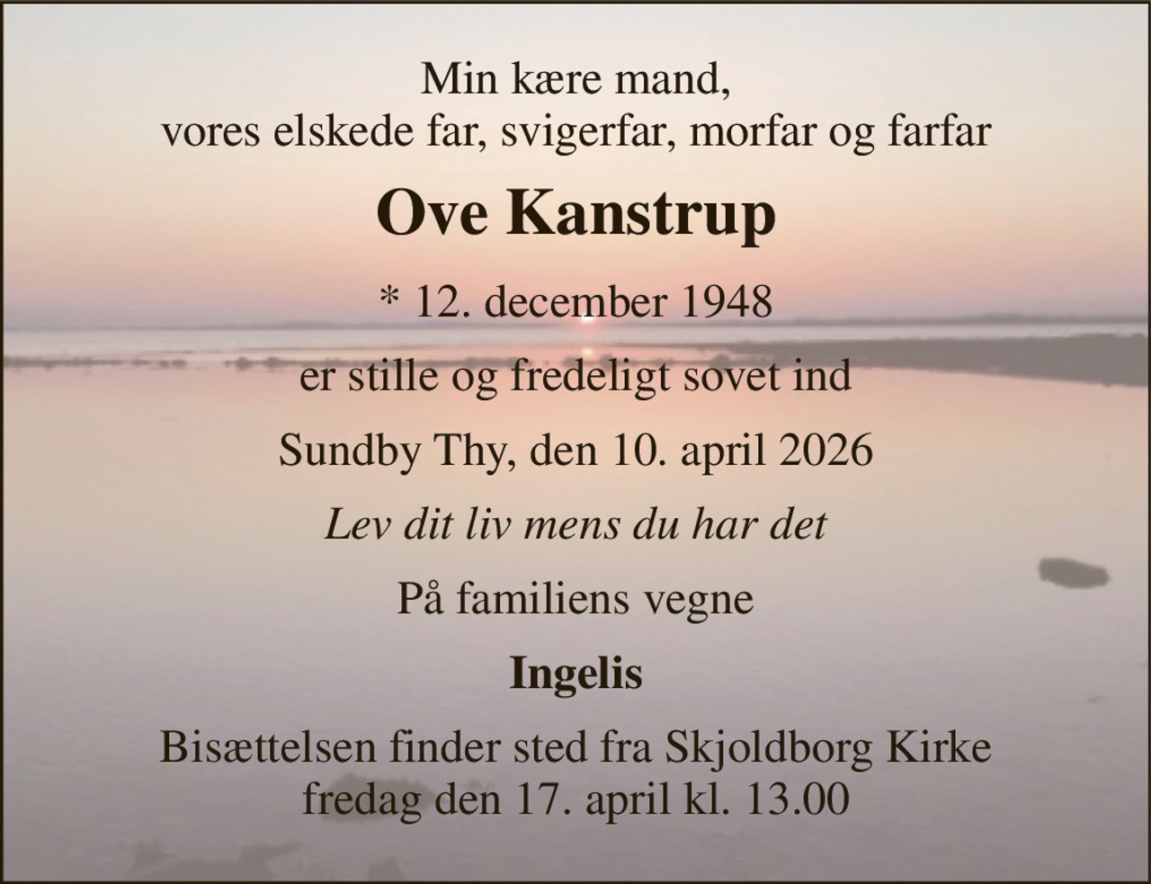 Min kære mand, vores elskede far, svigerfar, morfar og farfar 
Ove Kanstrup 
*​ 12. december 1948 
er stille og fredeligt sovet ind 
Sundby Thy, den 10. april 2026 
Lev dit liv mens du har det 
På familiens vegne 
Ingelis 
Bisættelsen​ finder sted fra Skjoldborg Kirke​ fredag den 17. april​ kl. 13.00