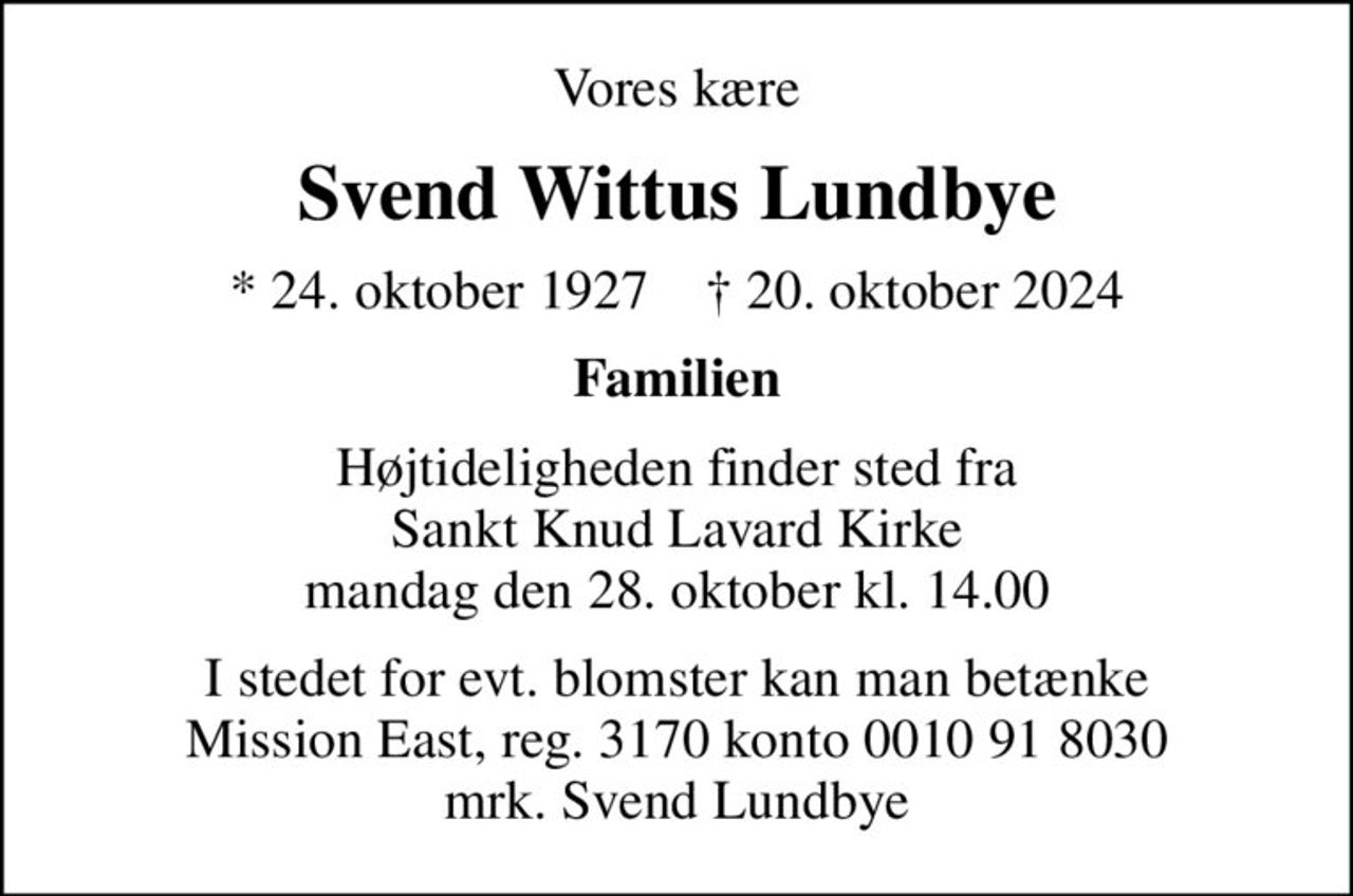 Vores kære
Svend Wittus Lundbye
* 24. oktober 1927    ✝ 20. oktober 2024
Familien
Højtideligheden finder sted fra Sankt Knud Lavard Kirke  mandag den 28. oktober kl. 14.00 
I stedet for evt. blomster kan man betænke Mission East, reg. 3170 konto 0010 91 8030 mrk. Svend Lundbye
I stedet for evt. blomster kan man betænke
					Mission Øst konto31700010918030mrk. Svend Wittus
					Lundbye