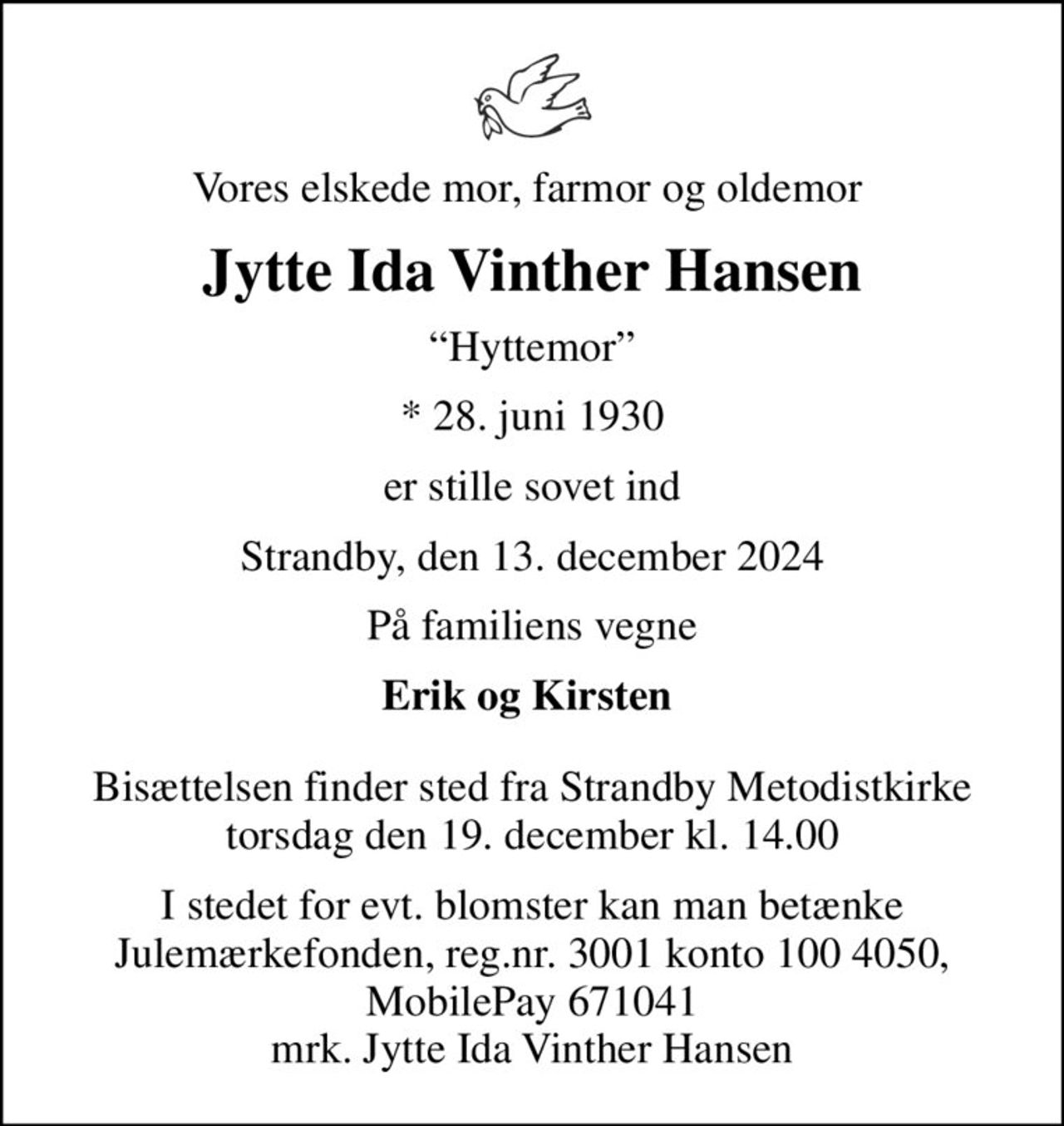 Vores elskede mor, farmor og oldemor 
Jytte Ida Vinther Hansen
Hyttemor
* 28. juni 1930
er stille sovet ind
Strandby, den 13. december 2024
På familiens vegne
Erik og Kirsten 
Bisættelsen finder sted fra Strandby Metodistkirke  torsdag den 19. december kl. 14.00 
I stedet for evt. blomster kan man betænke
					Julemærkehjemmene reg.3001konto1004050mrk. Jytte
					Ida Vinther Hansen