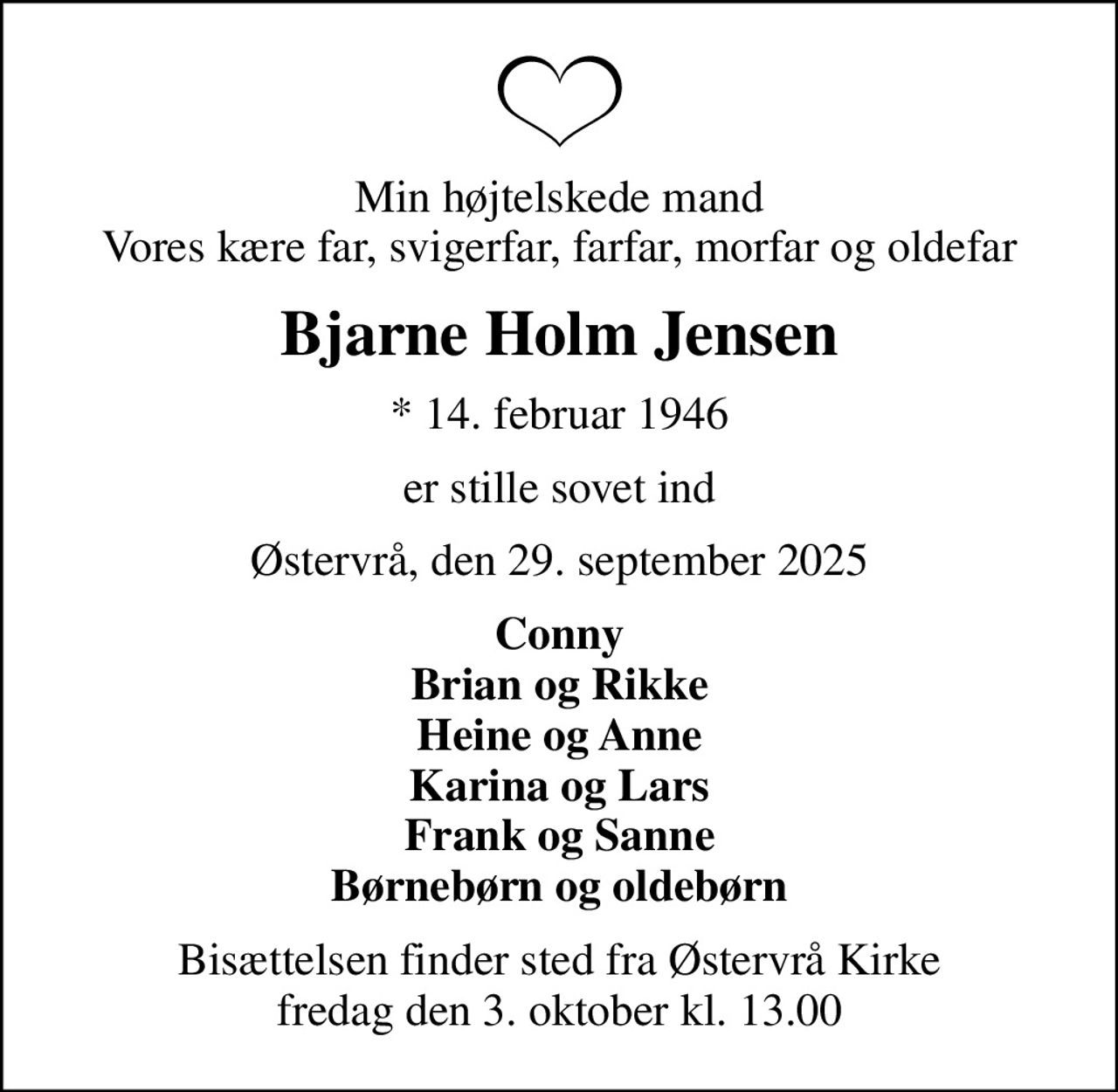 Min højtelskede mand Vores kære far, svigerfar, farfar, morfar og oldefar
Bjarne Holm Jensen
* 14. februar 1946
er stille sovet ind
Østervrå, den 29. september 2025
Conny Brian og Rikke Heine og Anne Karina og Lars Frank og Sanne Børnebørn og oldebørn
Bisættelsen finder sted fra Østervrå Kirke  fredag den 3. oktober kl. 13.00