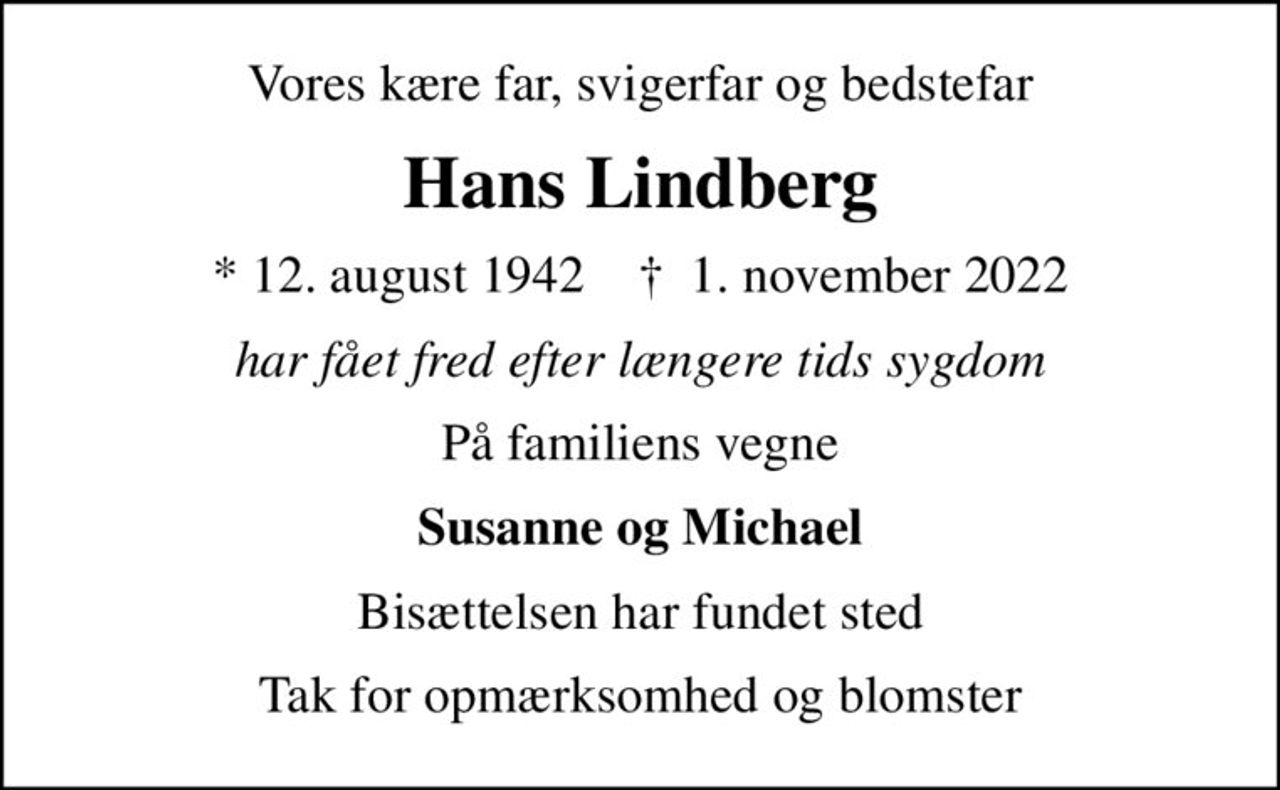 Vores kære far, svigerfar og bedstefar
Hans Lindberg
* 12. august 1942    ✝ 1. november 2022
har fået fred efter længere tids sygdom
På familiens vegne
Susanne og Michael
Bisættelsen har fundet sted
Tak for opmærksomhed og blomster