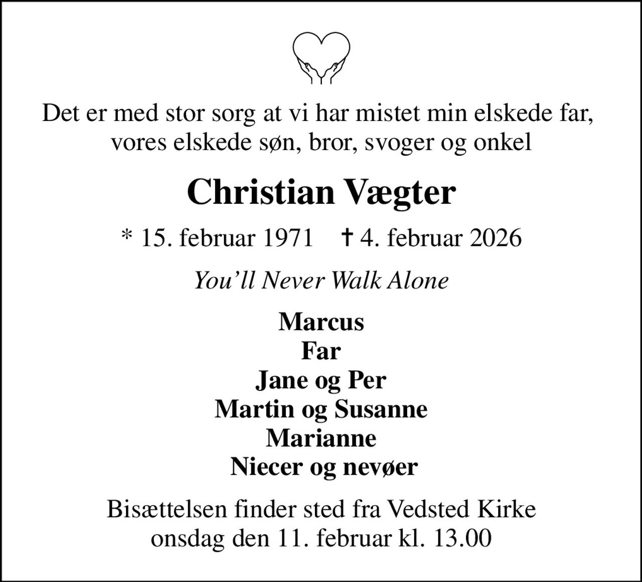 Det er med stor sorg at vi har mistet min elskede far,  vores elskede søn, bror, svoger og onkel
Christian Vægter
* 15. februar 1971    ✝ 4. februar 2026
Youll Never Walk Alone
Marcus Far Jane og Per Martin og Susanne Marianne  Niecer og nevøer
Bisættelsen finder sted fra Vedsted Kirke  onsdag den 11. februar kl. 13.00