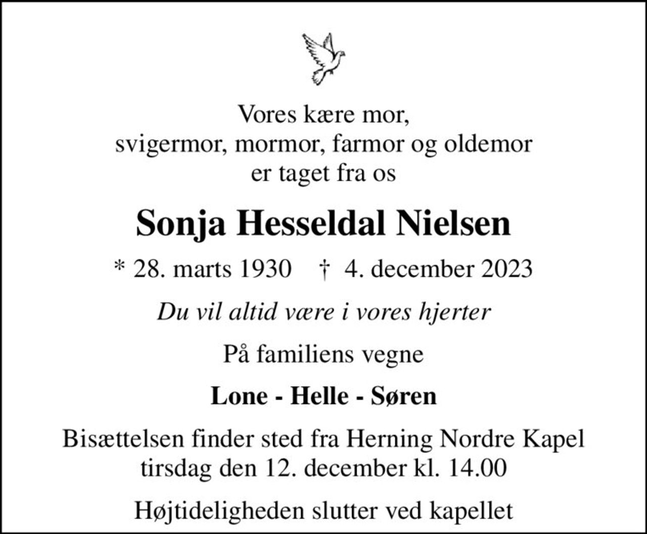 Vores kære mor, svigermor, mormor, farmor og oldemor er taget fra os
Sonja Hesseldal Nielsen
* 28. marts 1930    ✝ 4. december 2023
Du vil altid være i vores hjerter
På familiens vegne
Lone - Helle - Søren
Bisættelsen finder sted fra Herning Nordre Kapel  tirsdag den 12. december kl. 14.00 
Højtideligheden slutter ved kapellet