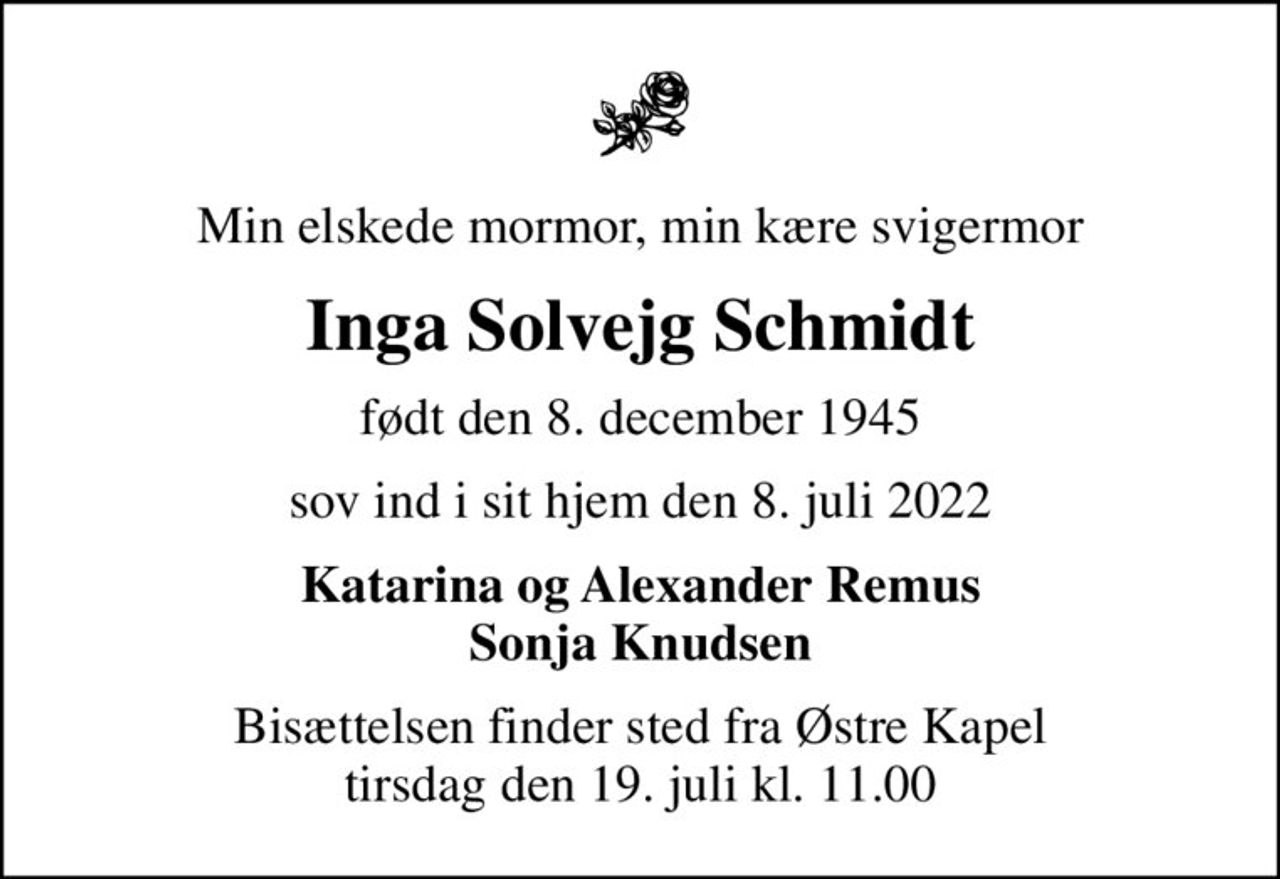 Min elskede mormor, min kære svigermor
Inga Solvejg Schmidt
født den 8. december 1945
sov ind i sit hjem den 8. juli 2022
Katarina og Alexander Remus Sonja Knudsen
Bisættelsen finder sted fra Østre Kapel  tirsdag den 19. juli kl. 11.00