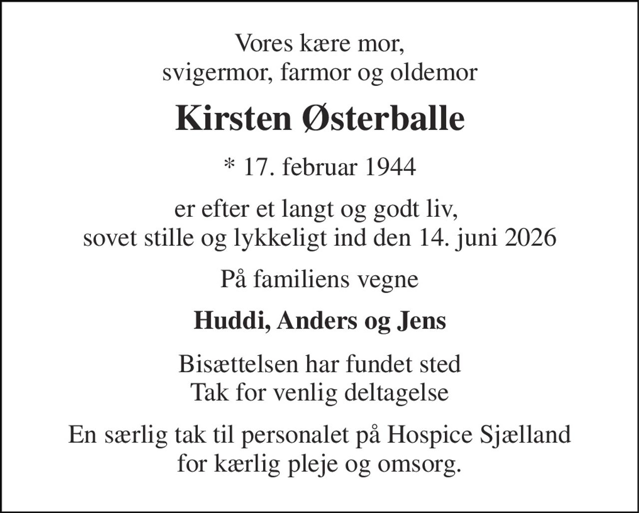 Vores kære mor, svigermor, farmor og oldemor 
Kirsten Østerballe 
* 17. februar 1944 
er efter et langt og godt liv,  sovet stille og lykkeligt ind den 14. juni 2026 
På familiens vegne 
Huddi, Anders og Jens 
Bisættelsen har fundet sted Tak for venlig deltagelse 
En særlig tak til personalet på Hospice Sjælland for kærlig pleje og omsorg.
