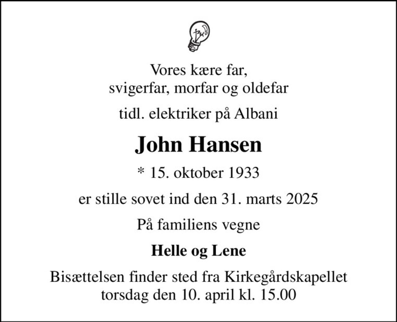 Vores kære far, svigerfar, morfar og oldefar
tidl. elektriker på Albani
John Hansen
* 15. oktober 1933
er stille sovet ind den 31. marts 2025
På familiens vegne
Helle og Lene
Bisættelsen finder sted fra Kirkegårdskapellet  torsdag den 10. april kl. 15.00